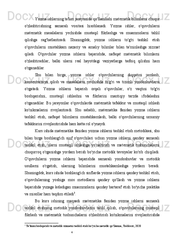 4Yozma ishlarning ta'lim jarayonida qo'llanilishi matematik bilimlarni chuqur
o'zlashtirishning   samarali   vositasi   hisoblanadi.   Yozma   ishlar,   o'quvchilarni
matematik   masalalarni   yechishda   mustaqil   fikrlashga   va   muammolarni   tahlil
qilishga   rag'batlantiradi.   Shuningdek,   yozma   ishlarni   to'g'ri   tashkil   etish
o'quvchilarni   mustahkam   nazariy   va   amaliy   bilimlar   bilan   ta'minlashga   xizmat
qiladi.   O'quvchilar   yozma   ishlarni   bajarishda,   nafaqat   matematik   bilimlarni
o'zlashtiradilar,   balki   ularni   real   hayotdagi   vaziyatlarga   tadbiq   qilishni   ham
o'rganadilar.
Shu   bilan   birga,   yozma   ishlar   o'quvchilarning   diqqatini   jamlash,
konsentratsiya   qilish   va   masalalarni   yechishda   to'g'ri   va   tizimli   yondoshuvlarni
o'rgatadi.   Yozma   ishlarni   bajarish   orqali   o'quvchilar,   o'z   vaqtini   to'g'ri
boshqarishni,   mustaqil   ishlashni   va   fikrlarini   mantiqiy   tarzda   ifodalashni
o'rganadilar.   Bu   jarayonlar   o'quvchilarda   matematik   tafakkur   va   mustaqil   ishlash
ko'nikmalarini   rivojlantiradi.   Shu   sababli,   matematika   fanidan   yozma   ishlarni
tashkil   etish,   nafaqat   bilimlarni   mustahkamlash,   balki   o'quvchilarning   umumiy
tafakkurini rivojlantirishda ham katta rol o'ynaydi.
Kurs ishida matematika fanidan yozma ishlarni tashkil etish metodikasi, shu
bilan   birga   boshlang'ich   sinf   o'quvchilari   uchun   yozma   ishlarni   qanday   samarali
tashkil   etish,   ularni   mustaqil   ishlashga   yo'naltirish   va   matematik   tushunchalarni
chuqurroq o'rganishga yordam berish bo'yicha metodik tavsiyalar ko'rib chiqiladi.
O'quvchilarni   yozma   ishlarni   bajarishda   samarali   yondoshuvlar   va   metodik
usullarni   o'rgatish,   ularning   bilimlarini   mustahkamlashga   yordam   beradi.
Shuningdek, kurs ishida boshlang'ich sinflarda yozma ishlarni qanday tashkil etish,
o'quvchilarning   yoshiga   mos   metodlarni   qanday   qo'llash   va   yozma   ishlarni
bajarishda yuzaga keladigan muammolarni qanday bartaraf etish bo'yicha praktika
va misollar ham taqdim etiladi 3
.
Bu   kurs   ishining   maqsadi   matematika   fanidan   yozma   ishlarni   samarali
tashkil   etishning   metodik   yondoshuvlarini   tahlil   qilish,   o'quvchilarning   mustaqil
fikrlash   va   matematik   tushunchalarni   o'zlashtirish   ko'nikmalarini   rivojlantirishda
3
  Ta'limni boshqarish va metodik xizmatni tashkil etish bo‘yicha metodik qo‘llanma, Toshkent, 2020 