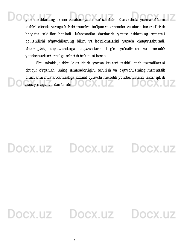 5yozma   ishlarning   o'rnini   va   ahamiyatini   ko'rsatishdir.   Kurs   ishida   yozma   ishlarni
tashkil etishda yuzaga kelishi mumkin bo'lgan muammolar va ularni bartaraf etish
bo'yicha   takliflar   beriladi.   Matematika   darslarida   yozma   ishlarning   samarali
qo'llanilishi   o'quvchilarning   bilim   va   ko'nikmalarini   yanada   chuqurlashtiradi,
shuningdek,   o'qituvchilarga   o'quvchilarni   to'g'ri   yo'naltirish   va   metodik
yondoshuvlarni amalga oshirish imkonini beradi.
Shu   sababli,   ushbu   kurs   ishida   yozma   ishlarni   tashkil   etish   metodikasini
chuqur   o'rganish,   uning   samaradorligini   oshirish   va   o'quvchilarning   matematik
bilimlarini mustahkamlashga xizmat qiluvchi metodik yondoshuvlarni taklif qilish
asosiy maqsadlardan biridir. 