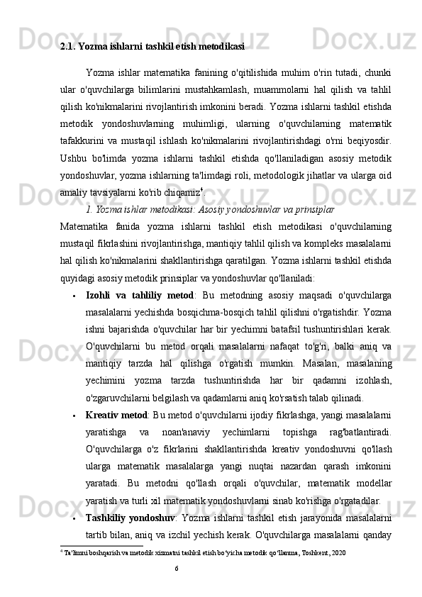 62.1. Yozma ishlarni tashkil etish metodikasi
Yozma   ishlar   matematika   fanining   o'qitilishida   muhim   o'rin   tutadi,   chunki
ular   o'quvchilarga   bilimlarini   mustahkamlash,   muammolarni   hal   qilish   va   tahlil
qilish ko'nikmalarini rivojlantirish imkonini beradi. Yozma ishlarni tashkil etishda
metodik   yondoshuvlarning   muhimligi,   ularning   o'quvchilarning   matematik
tafakkurini   va   mustaqil   ishlash   ko'nikmalarini   rivojlantirishdagi   o'rni   beqiyosdir.
Ushbu   bo'limda   yozma   ishlarni   tashkil   etishda   qo'llaniladigan   asosiy   metodik
yondoshuvlar, yozma ishlarning ta'limdagi roli, metodologik jihatlar va ularga oid
amaliy tavsiyalarni ko'rib chiqamiz 4
.
1.  Yozma ishlar metodikasi: Asosiy yondoshuvlar va prinsiplar
Matematika   fanida   yozma   ishlarni   tashkil   etish   metodikasi   o'quvchilarning
mustaqil fikrlashini rivojlantirishga, mantiqiy tahlil qilish va kompleks masalalarni
hal qilish ko'nikmalarini shakllantirishga qaratilgan. Yozma ishlarni tashkil etishda
quyidagi asosiy metodik prinsiplar va yondoshuvlar qo'llaniladi:
 Izohli   va   tahliliy   metod :   Bu   metodning   asosiy   maqsadi   o'quvchilarga
masalalarni yechishda bosqichma-bosqich tahlil qilishni o'rgatishdir. Yozma
ishni  bajarishda o'quvchilar har  bir yechimni batafsil  tushuntirishlari kerak.
O'quvchilarni   bu   metod   orqali   masalalarni   nafaqat   to'g'ri,   balki   aniq   va
mantiqiy   tarzda   hal   qilishga   o'rgatish   mumkin.   Masalan,   masalaning
yechimini   yozma   tarzda   tushuntirishda   har   bir   qadamni   izohlash,
o'zgaruvchilarni belgilash va qadamlarni aniq ko'rsatish talab qilinadi.
 Kreativ metod : Bu metod o'quvchilarni ijodiy fikrlashga, yangi masalalarni
yaratishga   va   noan'anaviy   yechimlarni   topishga   rag'batlantiradi.
O'quvchilarga   o'z   fikrlarini   shakllantirishda   kreativ   yondoshuvni   qo'llash
ularga   matematik   masalalarga   yangi   nuqtai   nazardan   qarash   imkonini
yaratadi.   Bu   metodni   qo'llash   orqali   o'quvchilar,   matematik   modellar
yaratish va turli xil matematik yondoshuvlarni sinab ko'rishga o'rgatadilar.
 Tashkiliy   yondoshuv :   Yozma   ishlarni   tashkil   etish   jarayonida   masalalarni
tartib bilan, aniq va izchil yechish kerak. O'quvchilarga masalalarni qanday
4
  Ta'limni boshqarish va metodik xizmatni tashkil etish bo‘yicha metodik qo‘llanma, Toshkent, 2020 