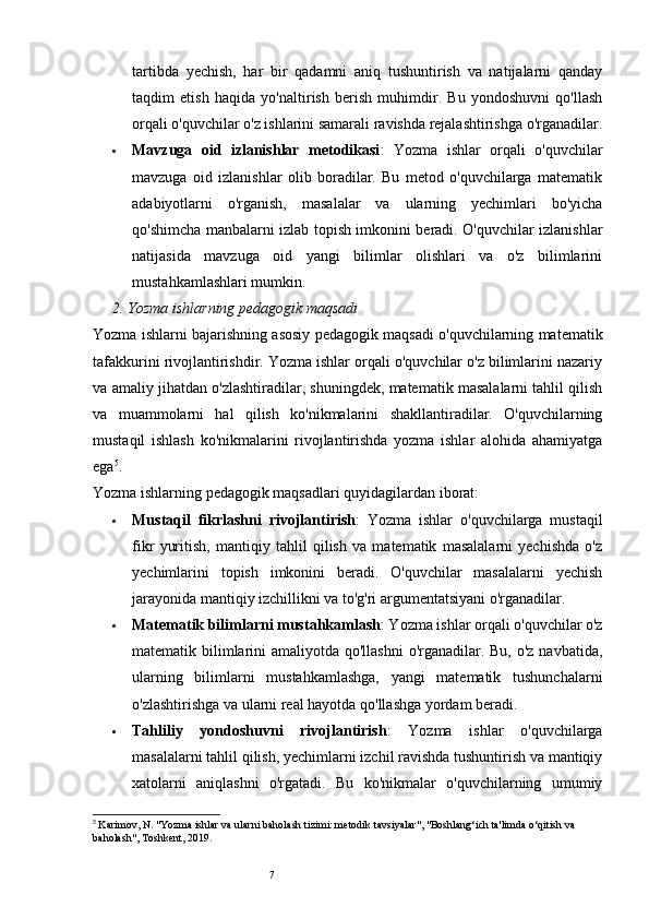 7tartibda   yechish,   har   bir   qadamni   aniq   tushuntirish   va   natijalarni   qanday
taqdim   etish   haqida   yo'naltirish   berish   muhimdir.   Bu   yondoshuvni   qo'llash
orqali o'quvchilar o'z ishlarini samarali ravishda rejalashtirishga o'rganadilar.
 Mavzuga   oid   izlanishlar   metodikasi :   Yozma   ishlar   orqali   o'quvchilar
mavzuga   oid   izlanishlar   olib   boradilar.   Bu   metod   o'quvchilarga   matematik
adabiyotlarni   o'rganish,   masalalar   va   ularning   yechimlari   bo'yicha
qo'shimcha manbalarni izlab topish imkonini beradi. O'quvchilar izlanishlar
natijasida   mavzuga   oid   yangi   bilimlar   olishlari   va   o'z   bilimlarini
mustahkamlashlari mumkin.
2.  Yozma ishlarning pedagogik maqsadi
Yozma ishlarni bajarishning asosiy pedagogik maqsadi o'quvchilarning matematik
tafakkurini rivojlantirishdir. Yozma ishlar orqali o'quvchilar o'z bilimlarini nazariy
va amaliy jihatdan o'zlashtiradilar, shuningdek, matematik masalalarni tahlil qilish
va   muammolarni   hal   qilish   ko'nikmalarini   shakllantiradilar.   O'quvchilarning
mustaqil   ishlash   ko'nikmalarini   rivojlantirishda   yozma   ishlar   alohida   ahamiyatga
ega 5
.
Yozma ishlarning pedagogik maqsadlari quyidagilardan iborat:
 Mustaqil   fikrlashni   rivojlantirish :   Yozma   ishlar   o'quvchilarga   mustaqil
fikr   yuritish,   mantiqiy   tahlil   qilish   va   matematik   masalalarni   yechishda   o'z
yechimlarini   topish   imkonini   beradi.   O'quvchilar   masalalarni   yechish
jarayonida mantiqiy izchillikni va to'g'ri argumentatsiyani o'rganadilar.
 Matematik bilimlarni mustahkamlash : Yozma ishlar orqali o'quvchilar o'z
matematik bilimlarini amaliyotda qo'llashni  o'rganadilar. Bu, o'z navbatida,
ularning   bilimlarni   mustahkamlashga,   yangi   matematik   tushunchalarni
o'zlashtirishga va ularni real hayotda qo'llashga yordam beradi.
 Tahliliy   yondoshuvni   rivojlantirish :   Yozma   ishlar   o'quvchilarga
masalalarni tahlil qilish, yechimlarni izchil ravishda tushuntirish va mantiqiy
xatolarni   aniqlashni   o'rgatadi.   Bu   ko'nikmalar   o'quvchilarning   umumiy
5
  Karimov, N. "Yozma ishlar va ularni baholash tizimi: metodik tavsiyalar", "Boshlang‘ich ta'limda o‘qitish va 
baholash", Toshkent, 2019. 