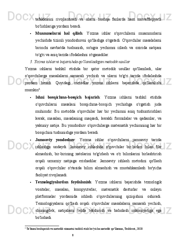8tafakkurini   rivojlantiradi   va   ularni   boshqa   fanlarda   ham   muvaffaqiyatli
bo'lishlariga yordam beradi.
 Muammolarni   hal   qilish :   Yozma   ishlar   o'quvchilarni   muammolarni
yechishda tizimli yondoshuvni  qo'llashga o'rgatadi. O'quvchilar masalalarni
birinchi   navbatda   tushunish,   so'ngra   yechimni   izlash   va   oxirida   natijani
to'g'ri va aniq tarzda ifodalashni o'rganadilar.
3.  Yozma ishlarni bajarishda qo'llaniladigan metodik usullar
Yozma   ishlarni   tashkil   etishda   bir   qator   metodik   usullar   qo'llaniladi,   ular
o'quvchilarga   masalalarni   samarali   yechish   va   ularni   to'g'ri   tarzda   ifodalashda
yordam   beradi.   Quyidagi   metodlar   yozma   ishlarni   bajarishda   qo'llanilishi
mumkin 6
:
 Ishni   bosqichma-bosqich   bajarish :   Yozma   ishlarni   tashkil   etishda
o'quvchilarni   masalani   bosqichma-bosqich   yechishga   o'rgatish   juda
muhimdir.   Bu   metodda   o'quvchilar   har   bir   yechimni   aniq   tushuntirishlari
kerak,   masalan,   masalaning   maqsadi,   kerakli   formulalar   va   qadamlar,   va
yakuniy  natija.  Bu  yondoshuv   o'quvchilarga  matematik  yechimning  har   bir
bosqichini tushunishga yordam beradi.
 Jamoaviy   yondoshuv :   Yozma   ishlar   o'quvchilarni   jamoaviy   tarzda
ishlashga   undaydi.   Jamoaviy   ishlashda   o'quvchilar   bir-birlari   bilan   fikr
almashish,   bir-birining   xatolarini   to'g'irlash   va   o'z   bilimlarini   birlashtirish
orqali   umumiy   natijaga   erishadilar.   Jamoaviy   ishlash   metodini   qo'llash
orqali   o'quvchilar   o'rtasida   bilim   almashish   va   mustahkamlash   bo'yicha
faoliyat rivojlanadi.
 Texnologiyalardan   foydalanish :   Yozma   ishlarni   bajarishda   texnologik
vositalar,   masalan,   kompyuterlar,   matematik   dasturlar   va   onlayn
platformalar   yordamida   ishlash   o'quvchilarning   qiziqishini   oshiradi.
Texnologiyalarni   qo'llash   orqali   o'quvchilar   masalalarni   samarali   yechish,
shuningdek,   natijalarni   tezda   tekshirish   va   baholash   imkoniyatiga   ega
bo'lishadi.
6
  Ta'limni boshqarish va metodik xizmatni tashkil etish bo‘yicha metodik qo‘llanma, Toshkent, 2020 