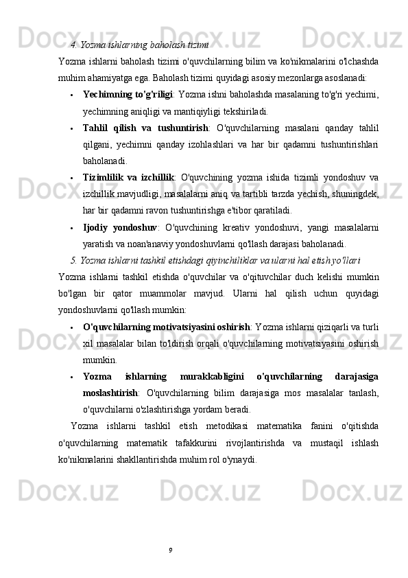 94.  Yozma ishlarning baholash tizimi
Yozma ishlarni baholash tizimi o'quvchilarning bilim va ko'nikmalarini o'lchashda
muhim ahamiyatga ega.  Baholash tizimi quyidagi asosiy mezonlarga asoslanadi:
 Yechimning to'g'riligi : Yozma ishni baholashda masalaning to'g'ri yechimi,
yechimning aniqligi va mantiqiyligi tekshiriladi.
 Tahlil   qilish   va   tushuntirish :   O'quvchilarning   masalani   qanday   tahlil
qilgani,   yechimni   qanday   izohlashlari   va   har   bir   qadamni   tushuntirishlari
baholanadi.
 Tizimlilik   va   izchillik :   O'quvchining   yozma   ishida   tizimli   yondoshuv   va
izchillik mavjudligi, masalalarni aniq va tartibli tarzda yechish, shuningdek,
har bir qadamni ravon tushuntirishga e'tibor qaratiladi.
 Ijodiy   yondoshuv :   O'quvchining   kreativ   yondoshuvi,   yangi   masalalarni
yaratish va noan'anaviy yondoshuvlarni qo'llash darajasi baholanadi.
5.  Yozma ishlarni tashkil etishdagi qiyinchiliklar va ularni hal etish yo'llari
Yozma   ishlarni   tashkil   etishda   o'quvchilar   va   o'qituvchilar   duch   kelishi   mumkin
bo'lgan   bir   qator   muammolar   mavjud.   Ularni   hal   qilish   uchun   quyidagi
yondoshuvlarni qo'llash mumkin:
 O'quvchilarning motivatsiyasini oshirish : Yozma ishlarni qiziqarli va turli
xil   masalalar   bilan   to'ldirish   orqali   o'quvchilarning   motivatsiyasini   oshirish
mumkin.
 Yozma   ishlarning   murakkabligini   o'quvchilarning   darajasiga
moslashtirish :   O'quvchilarning   bilim   darajasiga   mos   masalalar   tanlash,
o'quvchilarni o'zlashtirishga yordam beradi.
Yozma   ishlarni   tashkil   etish   metodikasi   matematika   fanini   o'qitishda
o'quvchilarning   matematik   tafakkurini   rivojlantirishda   va   mustaqil   ishlash
ko'nikmalarini shakllantirishda muhim rol o'ynaydi.  
