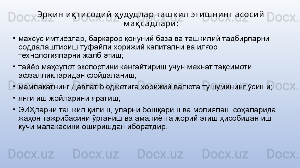 Эрк и н и қ ти соди й  ҳ удуд лар таш к и л эти ш ни нг асоси й  
м ақ сад лари :
•
махсус имтиёзлар, барқарор қонуний база ва ташкилий тадбирларни 
соддалаштириш туфайли хорижий капитални ва илғор 
технологияларни жалб этиш;
•
тайёр маҳсулот экспортини кенгайтириш учун меҳнат тақсимоти 
афзалликларидан фойдаланиш;
•
мамлакатнинг Давлат бюджетига хорижий валюта тушумининг ўсиши;
•
янги иш жойларини яратиш;
•
ЭИҲларни ташкил қилиш, уларни бошқариш ва молиялаш соҳаларида 
жаҳон тажрибасини ўрганиш ва амалиётга жорий этиш ҳисобидан иш 
кучи малакасини оширишдан иборатдир. 