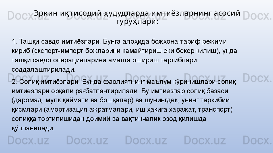 Эрк и н и қ ти соди й  ҳ удуд ларда и м ти ёзларни нг асоси й  
гу ру ҳ лари :
1. Ташқи савдо имтиёзлари. Бунга алоҳида божхона-тариф режими 
кириб (экспорт-импорт божларини камайтириш ёки бекор қилиш), унда 
ташқи савдо операцияларини амалга ошириш тартиблари 
соддалаштирилади.
2. Солиқ имтиёзлари. Бунда фаолиятнинг маълум кўринишлари солиқ 
имтиёзлари орқали рағбатлантирилади. Бу имтиёзлар солиқ базаси 
(даромад, мулк қиймати ва бошқалар) ва шунингдек, унинг таркибий 
қисмлари (амортизация ажратмалари, иш ҳақига харажат, транспорт) 
солиққа тортилишидан доимий ва вақтинчалик озод қилишда 
қўлланилади. 