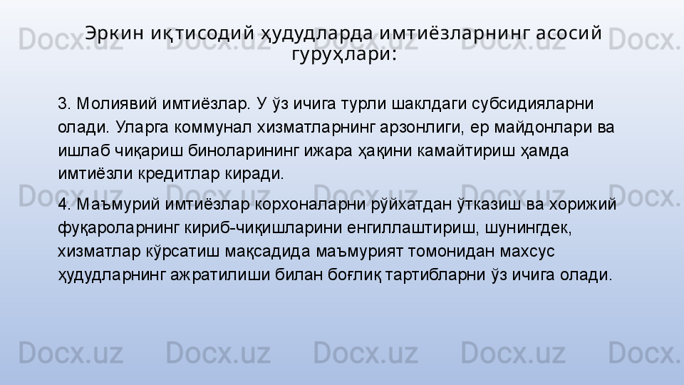 Эрк и н и қ ти соди й  ҳ удуд ларда и м ти ёзларни нг асоси й  
гу ру ҳ лари :
3. Молиявий имтиёзлар. У ўз ичига турли шаклдаги субсидияларни 
олади. Уларга коммунал хизматларнинг арзонлиги, ер майдонлари ва 
ишлаб чиқариш биноларининг ижара ҳақини камайтириш ҳамда 
имтиёзли кредитлар киради.
4. Маъмурий имтиёзлар корхоналарни рўйхатдан ўтказиш ва хорижий 
фуқароларнинг кириб-чиқишларини енгиллаштириш, шунингдек, 
хизматлар кўрсатиш мақсадида маъмурият томонидан махсус 
ҳудудларнинг ажратилиши билан боғлиқ тартибларни ўз ичига олади. 