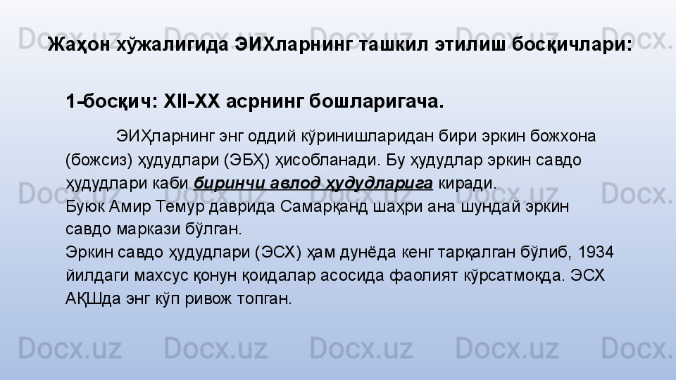 Жаҳон хўжалигида ЭИХларнинг  ташкил этилиш босқичлари:
1-босқич: Х II- Х X  асрнинг бошларигача.
ЭИҲларнинг энг оддий кўринишларидан бири эркин божхона 
(божсиз) ҳудудлари (ЭБҲ) ҳисобланади. Бу ҳудудлар эркин савдо 
ҳудудлари каби  биринчи авлод ҳудудларига  киради. 
Буюк Амир Темур даврида Самарқанд шаҳри ана шундай эркин 
савдо маркази бўлган.
Эркин савдо ҳудудлари (ЭСХ) ҳам дунёда кенг тарқалган бўлиб, 1934 
йилдаги махсус қонун қоидалар асосида фаолият кўрсатмоқда. ЭСХ  
АҚШда энг кўп ривож топган.  