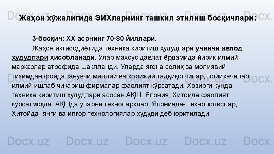 Жаҳон хўжалигида ЭИХларнинг  ташкил этилиш босқичлари:
3-босқич: ХХ асрнинг 70-80 йиллари.
Жаҳон иқтисодиётида техника киритиш ҳудудлари  учинчи авлод 
ҳудудлари  ҳисобланади . Улар махсус давлат ёрдамида йирик илмий 
марказлар атрофида шаклланди. Улар да  ягона солиқ ва молиявий 
тизимдан фойдаланувчи миллий ва хорижий тадқиқотчилар, лойиҳачилар, 
илмий ишлаб чиқариш фирмалар фаолият кўрсатади. Ҳозирги кунда 
техника киритиш ҳудудлари асосан АҚШ, Япония, Хитойда фаолият 
кўрсатмоқда. АҚШда уларни технопарклар, Японияда- технополислар, 
Хитойда- янги ва илғор технологиялар ҳудуди деб юритилади. 