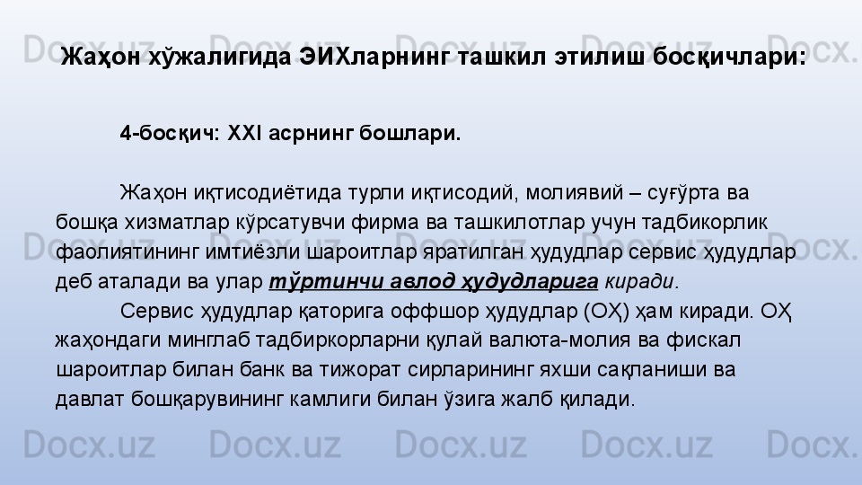 Жаҳон хўжалигида ЭИХларнинг  ташкил этилиш босқичлари:
4-босқич:  XXI асрнинг бошлари.
Жаҳон иқтисодиётида турли иқтисодий, молиявий – суғўрта ва 
бошқа хизматлар кўрсатувчи фирма ва ташкилотлар учун тадбикорлик 
фаолиятининг имтиёзли шароитлар яратилган ҳудудлар сервис ҳудудлар 
деб аталади  ва улар  тўртинчи  авлод ҳудудлари га  киради.  
Сервис ҳудудлар қаторига оффшор ҳудудлар (ОҲ) ҳам киради. ОҲ 
жаҳондаги минглаб тадбиркорларни қулай валюта-молия ва фискал 
шароитлар билан банк ва тижорат сирларининг яхши сақланиши ва 
давлат бошқарувининг камлиги билан ўзига жалб қилади. 