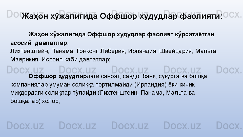 Жаҳон хўжалигида Оффшор худудлар фаолияти :
Жаҳон хўжалигида Оффшор худудлар фаолият кўрсатаётган 
асосий  давлатлар:
Лихтенштейн, Панама, Гонконг, Либерия, Ирландия, Швейцария, Мальта, 
Маврикия, Исроил каби давлатлар;
Оффшор ҳудудлар даги саноат, савдо, банк, суғурта ва бошқа 
компаниялар умуман солиққа тортилмайди (Ирландия) ёки кичик 
миқдордаги солиқлар тўлайди (Лихтенштейн, Панама, Мальта ва 
бошқалар) холос; 