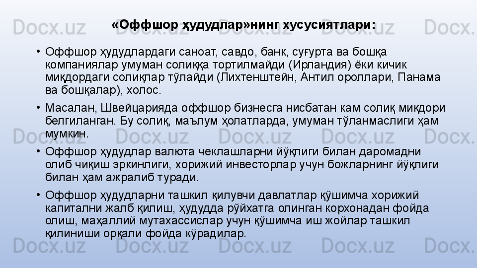 «Оффшор ҳудудлар»нинг хусусиятлари :
•
Оффшор ҳудудлардаги саноат, савдо, банк, суғурта ва бошқа 
компаниялар умуман солиққа тортилмайди (Ирландия) ёки кичик 
миқдордаги солиқлар тўлайди (Лихтенштейн, Антил ороллари, Панама 
ва бошқалар), холос. 
•
Масалан, Швейцарияда оффшор бизнесга нисбатан кам солиқ миқдори 
белгиланган. Бу солиқ, маълум ҳолатларда, умуман тўланмаслиги ҳам 
мумкин. 
•
Оффшор ҳудудлар валюта чеклашларни йўқлиги билан даромадни 
олиб чиқиш эркинлиги, хорижий инвесторлар учун божларнинг йўқлиги 
билан ҳам ажралиб туради. 
•
Оффшор ҳудудларни ташкил қилувчи давлатлар қўшимча хорижий 
капитални жалб қилиш, ҳудудда рўйхатга олинган корхонадан фойда 
олиш, маҳаллий мутахассислар учун қўшимча иш жойлар ташкил 
қилиниши орқали фойда кўрадилар. 