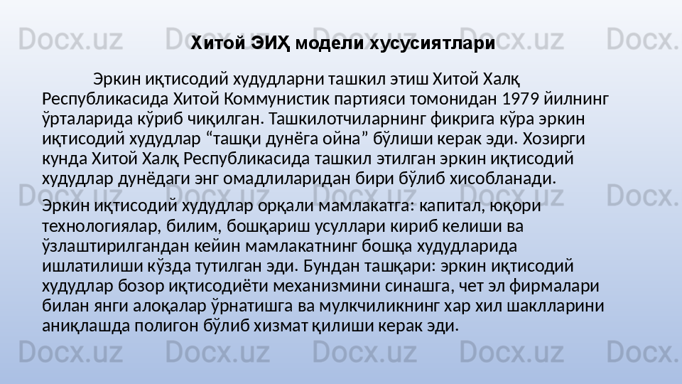 Хитой ЭИҲ модели хусусиятлари
Эркин иқтисодий худудларни ташкил этиш Хитой Халқ 
Республикасида Хитой Коммунистик партияси томонидан 1979 йилнинг 
ўрталарида кўриб чиқилган. Ташкилотчиларнинг фикрига кўра эркин 
иқтисодий худудлар “ташқи дунёга ойна” бўлиши керак эди. Хозирги 
кунда Хитой Халқ Республикасида ташкил этилган эркин иқтисодий 
худудлар дунёдаги энг омадлиларидан бири бўлиб хисобланади.
Эркин иқтисодий худудлар орқали мамлакатга: капитал, юқори 
технологиялар, билим, бошқариш усуллари кириб келиши ва 
ўзлаштирилгандан кейин мамлакатнинг бошқа худудларида 
ишлатилиши кўзда тутилган эди. Бундан ташқари: эркин иқтисодий 
худудлар бозор иқтисодиёти механизмини синашга, чет эл фирмалари 
билан янги алоқалар ўрнатишга ва мулкчиликнинг хар хил шаклларини 
аниқлашда полигон бўлиб хизмат қилиши керак эди. 