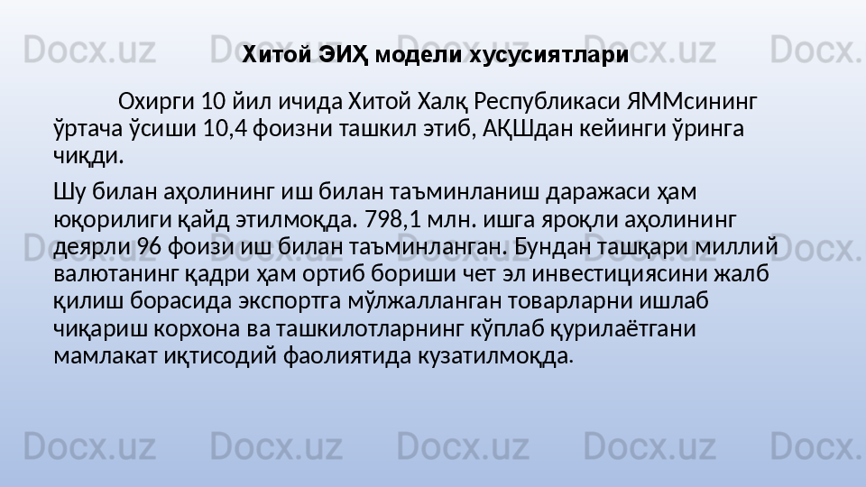 Хитой ЭИҲ модели хусусиятлари
Охирги 10 йил ичида Хитой Халқ Республикаси ЯММсининг 
ўртача ўсиши 10,4 фоизни ташкил этиб, АҚШдан кейинги ўринга 
чиқди.
Шу билан аҳолининг иш билан таъминланиш даражаси ҳам 
юқорилиги қайд этилмоқда. 798,1 млн. ишга яроқли аҳолининг 
деярли 96 фоизи иш билан таъминланган. Бундан ташқари миллий 
валютанинг қадри ҳам ортиб бориши чет эл инвестициясини жалб 
қилиш борасида экспортга мўлжалланган товарларни ишлаб 
чиқариш корхона ва ташкилотларнинг кўплаб қурилаётгани 
мамлакат иқтисодий фаолиятида кузатилмоқда . 