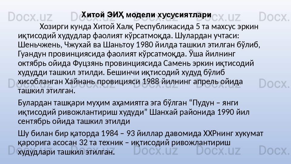 Хитой ЭИҲ модели хусусиятлари
Хозирги кунда Хитой Халқ Республикасида 5 та махсус эркин 
иқтисодий худудлар фаолият кўрсатмоқда. Шулардан учтаси: 
Шеньчжень, Чжухай ва Шаньтоу 1980 йилда ташкил этилган бўлиб, 
Гуандун провинциясида фаолият кўрсатмоқда. Ўша йилнинг 
октябрь ойида Фуцзянь провинциясида Самень эркин иқтисодий 
худудди ташкил этилди. Бешинчи иқтисодий худуд бўлиб 
хисобланган Хайнань провицияси 1988 йилнинг апрель ойида 
ташкил этилган. 
Булардан ташқари муҳим аҳамиятга эга бўлган “Пудун – янги 
иқтисодий ривожлантириш худуди” Шанхай районида 1990 йил 
сентябрь ойида ташкил этилди
Шу билан бир қаторда 1984 – 93 йиллар давомида ХХРнинг хукумат 
қарорига асосан 32 та техник – иқтисодий ривожлантириш 
худудлари ташкил этилган.  