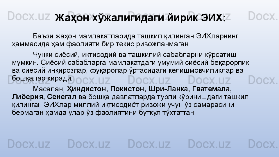 Жаҳон хўжалигидаги йирик ЭИХ :
Баъзи жаҳон мамлакатларида ташкил қилинган ЭИҲларнинг 
ҳаммасида ҳам фаолияти бир текис ривожланмаган.
Чунки сиёсий, иқтисодий ва ташкилий сабабларни кўрсатиш 
мумкин. Сиёсий сабабларга мамлакатдаги умумий сиёсий беқарорлик 
ва сиёсий инқирозлар, фуқаролар ўртасидаги келишмовчиликлар ва 
бошқалар киради.
Масалан,  Ҳиндистон, Покистон, Шри-Ланка, Гватемала, 
Либерия, Сенегал  ва бошқа давлатларда турли кўринишдаги ташкил 
қилинган ЭИҲлар миллий иқтисодиёт ривожи учун ўз самарасини 
бермаган ҳамда улар ўз фаолиятини буткул тўхтатган. 