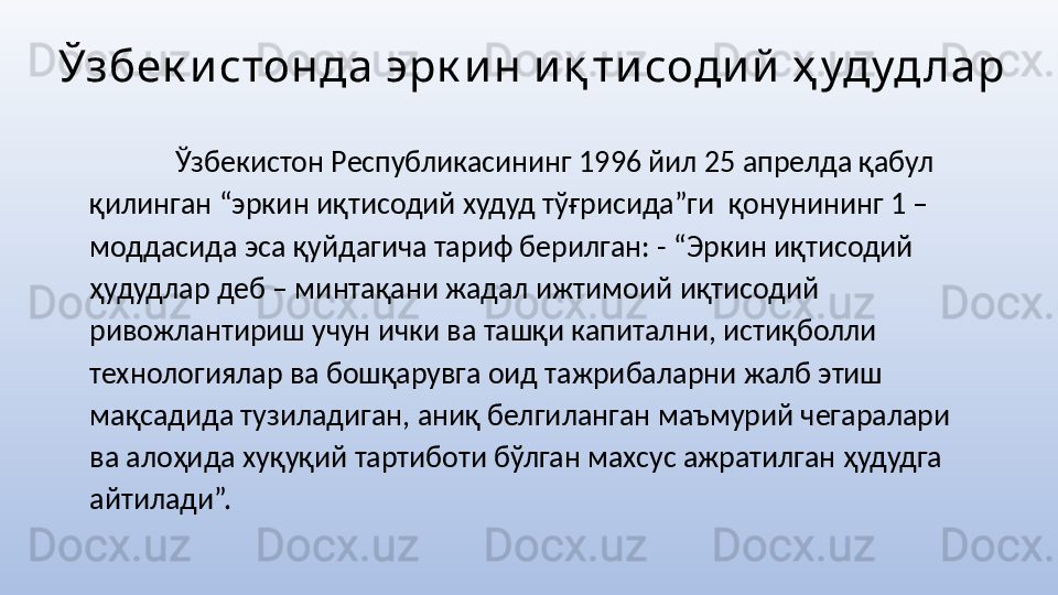 Ўзбек истонда эрк и н и қ ти соди й  ҳ удуд лар
  Ўзбекистон Республикасининг 1996 йил 25 апрелда қабул 
қилинган “эркин иқтисодий худуд тўғрисида”ги  қонунининг 1 – 
моддасида эса қуйдагича тариф берилган: - “Эркин иқтисодий 
ҳудудлар деб – минтақани жадал ижтимоий иқтисодий 
ривожлантириш учун ички ва ташқи капитални, истиқболли 
технологиялар ва бошқарувга оид тажрибаларни жалб этиш 
мақсадида тузиладиган, аниқ белгиланган маъмурий чегаралари 
ва алоҳида хуқуқий тартиботи бўлган махсус ажратилган ҳудудга 
айтилади”. 