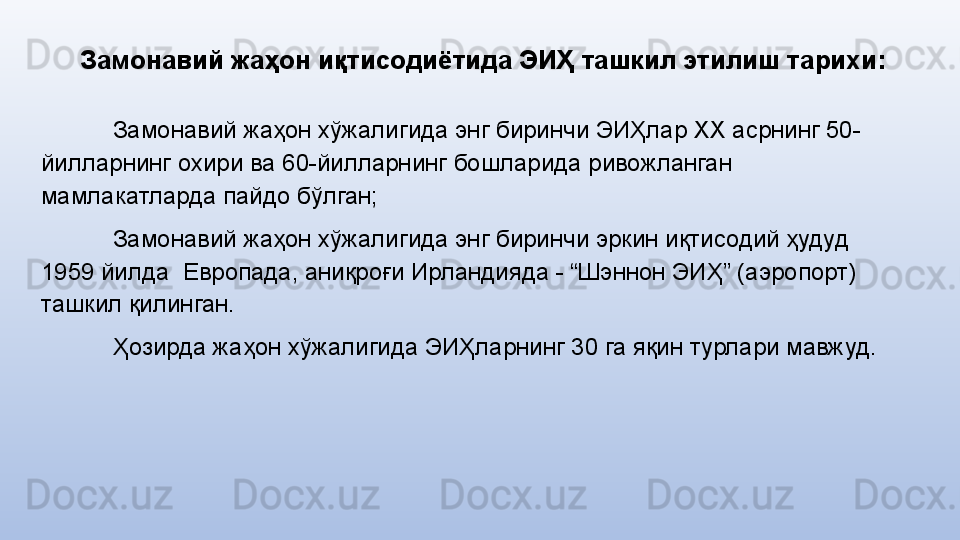 Замонавий жаҳон иқтисодиётида ЭИҲ  ташкил этилиш тарихи:
Замонавий жаҳон хўжалигида энг биринчи ЭИҲлар ХХ асрнинг 50-
йилларнинг охири ва 60-йилларнинг бошларида ривожланган 
мамлакатларда пайдо бўлган;
Замонавий жаҳон хўжалигида энг биринчи эркин иқтисодий ҳудуд 
1959 йилда  Европада, аниқроғи Ирландияда - “Шэннон ЭИҲ” (аэропорт) 
ташкил қилинган. 
Ҳозирда жаҳон хўжалигида ЭИҲларнинг 30 га яқин турлари мавжуд. 