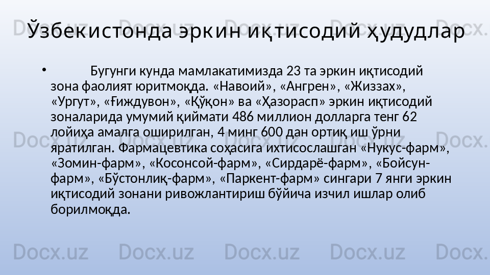 Ўзбек истонда эрк и н и қ ти соди й  ҳ удуд лар
•
  Бугунги кунда мамлакатимизда 23 та эркин иқтисодий 
зона фаолият юритмоқда. «Навоий», «Ангрен», «Жиззах», 
«Ургут», «Ғиждувон», «Қўқон» ва «Ҳазорасп» эркин иқтисодий 
зоналарида умумий қиймати 486 миллион долларга тенг 62 
лойиҳа амалга оширилган, 4 минг 600 дан ортиқ иш ўрни 
яратилган. Фармацевтика соҳасига ихтисослашган «Нукус-фарм», 
«Зомин-фарм», «Косонсой-фарм», «Сирдарё-фарм», «Бойсун-
фарм», «Бўстонлиқ-фарм», «Паркент-фарм» сингари 7 янги эркин 
иқтисодий зонани ривожлантириш бўйича изчил ишлар олиб 
борилмоқда.  