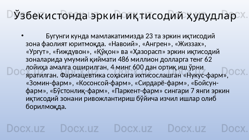 Ўзбек истонда эрк и н и қ ти соди й  ҳ удуд лар
•
  Бугунги кунда мамлакатимизда 23 та эркин иқтисодий 
зона фаолият юритмоқда. «Навоий», «Ангрен», «Жиззах», 
«Ургут», «Ғиждувон», «Қўқон» ва «Ҳазорасп» эркин иқтисодий 
зоналарида умумий қиймати 486 миллион долларга тенг 62 
лойиҳа амалга оширилган, 4 минг 600 дан ортиқ иш ўрни 
яратилган. Фармацевтика соҳасига ихтисослашган «Нукус-фарм», 
«Зомин-фарм», «Косонсой-фарм», «Сирдарё-фарм», «Бойсун-
фарм», «Бўстонлиқ-фарм», «Паркент-фарм» сингари 7 янги эркин 
иқтисодий зонани ривожлантириш бўйича изчил ишлар олиб 
борилмоқда.
