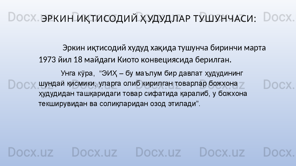 ЭРК ИН ИҚ ТИСОДИЙ Ҳ УДУД ЛА Р ТУШУНЧАСИ:
  Эркин иқтисодий худуд хақида тушунча биринчи марта 
1973 йил 18 майдаги Киото конвециясида берилган. 
Унга кўра,  “ЭИҲ – бу маълум бир давлат ҳудудининг 
шундай қисмики, уларга олиб кирилган товарлар божхона 
ҳудудидан ташқаридаги товар сифатида қаралиб, у божхона 
текширувидан ва солиқларидан озод этилади”. 