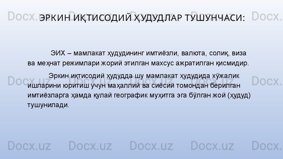 ЭРК ИН ИҚ ТИСОДИЙ Ҳ УДУД ЛА Р ТУШУНЧАСИ:
  ЭИХ – мамлакат ҳудудининг имтиёзли, валюта, солиқ, виза 
ва меҳнат режимлари жорий этилган махсус ажратилган қисмидир.
Эркин иқтисодий ҳудудда шу мамлакат ҳудудида хўжалик 
ишларини юритиш учун маҳаллий ва сиёсий томондан берилган 
имтиёзларга ҳамда қулай географик муҳитга эга бўлган жой (ҳудуд) 
тушунилади. 