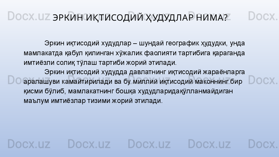 ЭРК ИН ИҚ ТИСОДИЙ Ҳ УДУД ЛА Р НИМА ?
Эркин иқтисодий худудлар – шундай географик ҳудудки, унда 
мамлакатда қабул қилинган хўжалик фаолияти тартибига қараганда 
имтиёзли солиқ тўлаш тартиби жорий этилади.
Эркин иқтисодий худудда давлатнинг иқтисодий жараёнларга 
аралашуви камайтирилади ва бу миллий иқтисодий маконнинг бир 
қисми бўлиб, мамлакатнинг бошқа худудларидақўлланмайдиган 
маълум имтиёзлар тизими жорий этилади. 