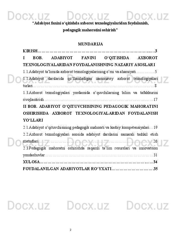 2“ Adabiyot fanini o‘qitishda axborot texnologiyalaridan foydalanish,
pedagogik mahoratini oshirish ”
MUNDARIJA
KIRISH ………………………………………………………………………...…..3
I   BOB.   ADABIYOT   FANINI   O‘QITISHDA   AXBOROT
TEXNOLOGIYALARIDAN FOYDALANISHNING NAZARIY ASOSLARI
1.1.Adabiyot ta’limida axborot texnologiyalarining o‘rni va ahamiyati ….………..5
1.2.Adabiyot   darslarida   qo‘llaniladigan   zamonaviy   axborot   texnologiyalari
turlari ……………………………………………………………………….………8
1.3.Axborot   texnologiyalari   yordamida   o‘quvchilarning   bilim   va   tafakkurini
rivojlantirish ………………………………………………………………….……17
II   BOB.   ADABIYOT   O‘QITUVCHISINING   PEDAGOGIK   MAHORATINI
OSHIRISHDA   AXBOROT   TEXNOLOGIYALARIDAN   FOYDALANISH
YO‘LLARI
2.1.Adabiyot o‘qituvchisining pedagogik mahorati va kasbiy kompetensiyalari …19
2.2.Axborot   texnologiyalari   asosida   adabiyot   darslarini   samarali   tashkil   etish
metodlari ……………………………………………………………………..……26
2.3.Pedagogik   mahoratni   oshirishda   raqamli   ta’lim   resurslari   va   innovatsion
yondashuvlar ………………………………………………………………………31
XULOSA …………………………………………………………………….……34
FOYDALANILGAN ADABIYOTLAR RO‘YXATI …………………….…….35 