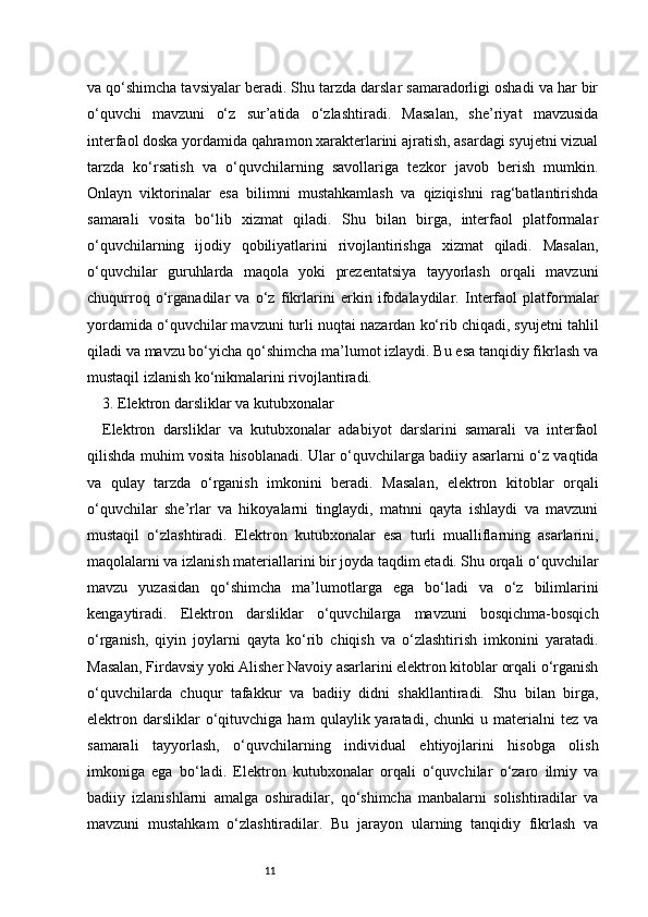11va qo‘shimcha tavsiyalar beradi. Shu tarzda darslar samaradorligi oshadi va har bir
o‘quvchi   mavzuni   o‘z   sur’atida   o‘zlashtiradi.   Masalan,   she’riyat   mavzusida
interfaol doska yordamida qahramon xarakterlarini ajratish, asardagi syujetni vizual
tarzda   ko‘rsatish   va   o‘quvchilarning   savollariga   tezkor   javob   berish   mumkin.
Onlayn   viktorinalar   esa   bilimni   mustahkamlash   va   qiziqishni   rag‘batlantirishda
samarali   vosita   bo‘lib   xizmat   qiladi.   Shu   bilan   birga,   interfaol   platformalar
o‘quvchilarning   ijodiy   qobiliyatlarini   rivojlantirishga   xizmat   qiladi.   Masalan,
o‘quvchilar   guruhlarda   maqola   yoki   prezentatsiya   tayyorlash   orqali   mavzuni
chuqurroq   o‘rganadilar   va   o‘z   fikrlarini   erkin   ifodalaydilar.   Interfaol   platformalar
yordamida o‘quvchilar mavzuni turli nuqtai nazardan ko‘rib chiqadi, syujetni tahlil
qiladi va mavzu bo‘yicha qo‘shimcha ma’lumot izlaydi. Bu esa tanqidiy fikrlash va
mustaqil izlanish ko‘nikmalarini rivojlantiradi. 
3. Elektron darsliklar va kutubxonalar
Elektron   darsliklar   va   kutubxonalar   adabiyot   darslarini   samarali   va   interfaol
qilishda muhim vosita hisoblanadi. Ular o‘quvchilarga badiiy asarlarni o‘z vaqtida
va   qulay   tarzda   o‘rganish   imkonini   beradi.   Masalan,   elektron   kitoblar   orqali
o‘quvchilar   she’rlar   va   hikoyalarni   tinglaydi,   matnni   qayta   ishlaydi   va   mavzuni
mustaqil   o‘zlashtiradi.   Elektron   kutubxonalar   esa   turli   mualliflarning   asarlarini,
maqolalarni va izlanish materiallarini bir joyda taqdim etadi. Shu orqali o‘quvchilar
mavzu   yuzasidan   qo‘shimcha   ma’lumotlarga   ega   bo‘ladi   va   o‘z   bilimlarini
kengaytiradi.   Elektron   darsliklar   o‘quvchilarga   mavzuni   bosqichma-bosqich
o‘rganish,   qiyin   joylarni   qayta   ko‘rib   chiqish   va   o‘zlashtirish   imkonini   yaratadi.
Masalan, Firdavsiy yoki Alisher Navoiy asarlarini elektron kitoblar orqali o‘rganish
o‘quvchilarda   chuqur   tafakkur   va   badiiy   didni   shakllantiradi.   Shu   bilan   birga,
elektron  darsliklar   o‘qituvchiga  ham   qulaylik  yaratadi,   chunki   u   materialni   tez   va
samarali   tayyorlash,   o‘quvchilarning   individual   ehtiyojlarini   hisobga   olish
imkoniga   ega   bo‘ladi.   Elektron   kutubxonalar   orqali   o‘quvchilar   o‘zaro   ilmiy   va
badiiy   izlanishlarni   amalga   oshiradilar,   qo‘shimcha   manbalarni   solishtiradilar   va
mavzuni   mustahkam   o‘zlashtiradilar.   Bu   jarayon   ularning   tanqidiy   fikrlash   va 