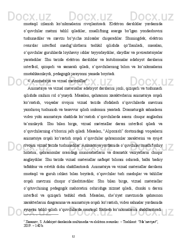 12mustaqil   izlanish   ko‘nikmalarini   rivojlantiradi.   Elektron   darsliklar   yordamida
o‘quvchilar   matnni   tahlil   qiladilar,   muallifning   asarga   bo‘lgan   yondashuvini
tushunadilar   va   mavzu   bo‘yicha   xulosalar   chiqaradilar.   Shuningdek,   elektron
resurslar   interfaol   mashg‘ulotlarni   tashkil   qilishda   qo‘llaniladi,   masalan,
o‘quvchilar guruhlarda loyihaviy ishlar tayyorlaydilar, slaydlar va prezentatsiyalar
yaratadilar.   Shu   tarzda   elektron   darsliklar   va   kutubxonalar   adabiyot   darslarini
interfaol,   qiziqarli   va   samarali   qiladi,   o‘quvchilarning   bilim   va   ko‘nikmalarini
mustahkamlaydi, pedagogik jarayonni yanada boyitadi.
4. Animatsiya va vizual materiallar 5
Animatsiya va vizual materiallar adabiyot darslarini jonli, qiziqarli va tushunarli
qilishda   muhim   rol   o‘ynaydi.   Masalan,   qahramon   xarakterlarini   animatsiya   orqali
ko‘rsatish,   voqealar   rivojini   vizual   tarzda   ifodalash   o‘quvchilarda   mavzuni
yaxshiroq   tushunish   va   tasavvur   qilish   imkonini   yaratadi.   Dramaturgik   sahnalarni
video   yoki   animatsiya   shaklida   ko‘rsatish   o‘quvchilarda   asarni   chuqur   anglashni
ta’minlaydi.   Shu   bilan   birga,   vizual   materiallar   darsni   interfaol   qiladi   va
o‘quvchilarning e’tiborini jalb qiladi. Masalan, “Alpomish” dostonidagi voqealarni
animatsiya   orqali   ko‘rsatish   orqali   o‘quvchilar   qahramonlar   xarakterini   va   syujet
rivojini vizual tarzda tushunadilar. Animatsiya yordamida o‘quvchilar muallif ruhiy
holatini,   qahramonlar   orasidagi   munosabatlarni   va   dramatik   vaziyatlarni   chuqur
anglaydilar.   Shu   tarzda   vizual   materiallar   nafaqat   bilimni   oshiradi,   balki   badiiy
tafakkur  va estetik didni shakllantiradi. Animatsiya va vizual materiallar  darslarni
mustaqil   va   guruh   ishlari   bilan   boyitadi,   o‘quvchilar   turli   mashqlar   va   tahlillar
orqali   mavzuni   chuqur   o‘zlashtiradilar.   Shu   bilan   birga,   vizual   materiallar
o‘qituvchining   pedagogik   mahoratini   oshirishga   xizmat   qiladi,   chunki   u   darsni
interfaol   va   qiziqarli   tashkil   etadi.   Masalan,   she’riyat   mavzusida   qahramon
xarakterlarini diagramma va animatsiya orqali ko‘rsatish, video sahnalar yordamida
syujetni  tahlil qilish o‘quvchilarda mustaqil  fikrlash ko‘nikmalarini shakllantiradi.
5
 Xasanov, S. Adabiyot darslarida multimedia va elektron resurslar. – Toshkent: “Ma’naviyat”, 
2019. – 140 b. 