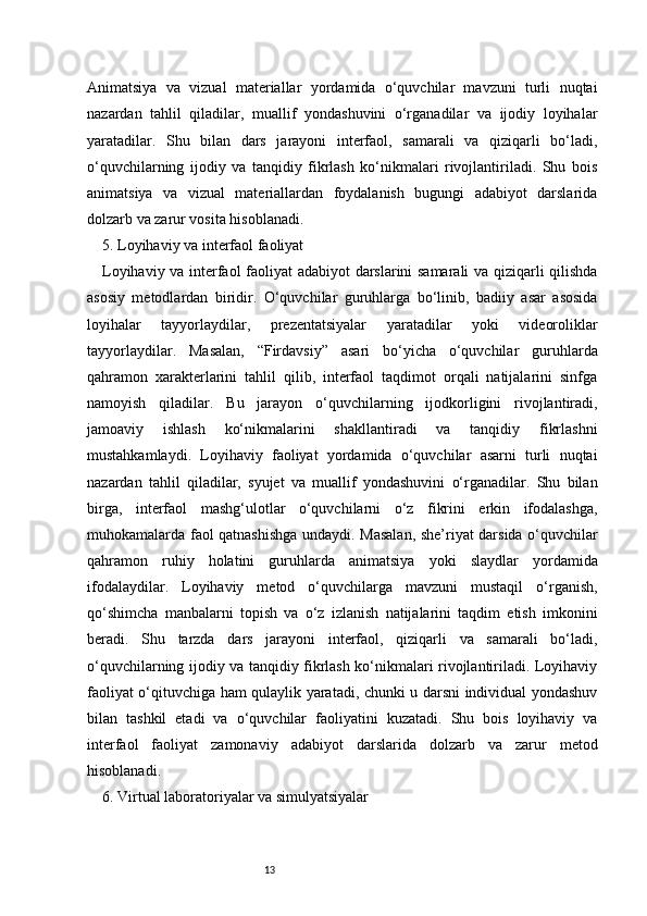 13Animatsiya   va   vizual   materiallar   yordamida   o‘quvchilar   mavzuni   turli   nuqtai
nazardan   tahlil   qiladilar,   muallif   yondashuvini   o‘rganadilar   va   ijodiy   loyihalar
yaratadilar.   Shu   bilan   dars   jarayoni   interfaol,   samarali   va   qiziqarli   bo‘ladi,
o‘quvchilarning   ijodiy   va   tanqidiy   fikrlash   ko‘nikmalari   rivojlantiriladi.   Shu   bois
animatsiya   va   vizual   materiallardan   foydalanish   bugungi   adabiyot   darslarida
dolzarb va zarur vosita hisoblanadi.
5. Loyihaviy va interfaol faoliyat
Loyihaviy va interfaol faoliyat adabiyot  darslarini samarali  va qiziqarli qilishda
asosiy   metodlardan   biridir.   O‘quvchilar   guruhlarga   bo‘linib,   badiiy   asar   asosida
loyihalar   tayyorlaydilar,   prezentatsiyalar   yaratadilar   yoki   videoroliklar
tayyorlaydilar.   Masalan,   “Firdavsiy”   asari   bo‘yicha   o‘quvchilar   guruhlarda
qahramon   xarakterlarini   tahlil   qilib,   interfaol   taqdimot   orqali   natijalarini   sinfga
namoyish   qiladilar.   Bu   jarayon   o‘quvchilarning   ijodkorligini   rivojlantiradi,
jamoaviy   ishlash   ko‘nikmalarini   shakllantiradi   va   tanqidiy   fikrlashni
mustahkamlaydi.   Loyihaviy   faoliyat   yordamida   o‘quvchilar   asarni   turli   nuqtai
nazardan   tahlil   qiladilar,   syujet   va   muallif   yondashuvini   o‘rganadilar.   Shu   bilan
birga,   interfaol   mashg‘ulotlar   o‘quvchilarni   o‘z   fikrini   erkin   ifodalashga,
muhokamalarda faol qatnashishga undaydi. Masalan, she’riyat darsida o‘quvchilar
qahramon   ruhiy   holatini   guruhlarda   animatsiya   yoki   slaydlar   yordamida
ifodalaydilar.   Loyihaviy   metod   o‘quvchilarga   mavzuni   mustaqil   o‘rganish,
qo‘shimcha   manbalarni   topish   va   o‘z   izlanish   natijalarini   taqdim   etish   imkonini
beradi.   Shu   tarzda   dars   jarayoni   interfaol,   qiziqarli   va   samarali   bo‘ladi,
o‘quvchilarning ijodiy va tanqidiy fikrlash ko‘nikmalari rivojlantiriladi. Loyihaviy
faoliyat o‘qituvchiga ham qulaylik yaratadi, chunki u darsni individual yondashuv
bilan   tashkil   etadi   va   o‘quvchilar   faoliyatini   kuzatadi.   Shu   bois   loyihaviy   va
interfaol   faoliyat   zamonaviy   adabiyot   darslarida   dolzarb   va   zarur   metod
hisoblanadi.
6. Virtual laboratoriyalar va simulyatsiyalar 