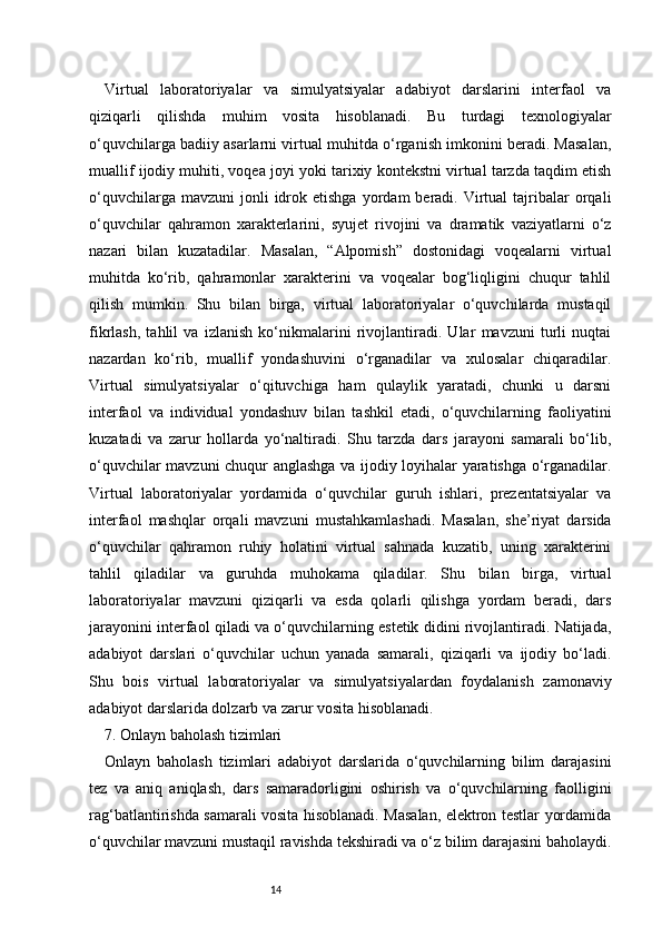 14Virtual   laboratoriyalar   va   simulyatsiyalar   adabiyot   darslarini   interfaol   va
qiziqarli   qilishda   muhim   vosita   hisoblanadi.   Bu   turdagi   texnologiyalar
o‘quvchilarga badiiy asarlarni virtual muhitda o‘rganish imkonini beradi. Masalan,
muallif ijodiy muhiti, voqea joyi yoki tarixiy kontekstni virtual tarzda taqdim etish
o‘quvchilarga  mavzuni  jonli  idrok  etishga  yordam  beradi.  Virtual  tajribalar   orqali
o‘quvchilar   qahramon   xarakterlarini,   syujet   rivojini   va   dramatik   vaziyatlarni   o‘z
nazari   bilan   kuzatadilar.   Masalan,   “Alpomish”   dostonidagi   voqealarni   virtual
muhitda   ko‘rib,   qahramonlar   xarakterini   va   voqealar   bog‘liqligini   chuqur   tahlil
qilish   mumkin.   Shu   bilan   birga,   virtual   laboratoriyalar   o‘quvchilarda   mustaqil
fikrlash,   tahlil   va   izlanish   ko‘nikmalarini   rivojlantiradi.   Ular   mavzuni   turli   nuqtai
nazardan   ko‘rib,   muallif   yondashuvini   o‘rganadilar   va   xulosalar   chiqaradilar.
Virtual   simulyatsiyalar   o‘qituvchiga   ham   qulaylik   yaratadi,   chunki   u   darsni
interfaol   va   individual   yondashuv   bilan   tashkil   etadi,   o‘quvchilarning   faoliyatini
kuzatadi   va   zarur   hollarda   yo‘naltiradi.   Shu   tarzda   dars   jarayoni   samarali   bo‘lib,
o‘quvchilar mavzuni chuqur anglashga va ijodiy loyihalar yaratishga o‘rganadilar.
Virtual   laboratoriyalar   yordamida   o‘quvchilar   guruh   ishlari,   prezentatsiyalar   va
interfaol   mashqlar   orqali   mavzuni   mustahkamlashadi.   Masalan,   she’riyat   darsida
o‘quvchilar   qahramon   ruhiy   holatini   virtual   sahnada   kuzatib,   uning   xarakterini
tahlil   qiladilar   va   guruhda   muhokama   qiladilar.   Shu   bilan   birga,   virtual
laboratoriyalar   mavzuni   qiziqarli   va   esda   qolarli   qilishga   yordam   beradi,   dars
jarayonini interfaol qiladi va o‘quvchilarning estetik didini rivojlantiradi. Natijada,
adabiyot   darslari   o‘quvchilar   uchun   yanada   samarali,   qiziqarli   va   ijodiy   bo‘ladi.
Shu   bois   virtual   laboratoriyalar   va   simulyatsiyalardan   foydalanish   zamonaviy
adabiyot darslarida dolzarb va zarur vosita hisoblanadi.
7. Onlayn baholash tizimlari
Onlayn   baholash   tizimlari   adabiyot   darslarida   o‘quvchilarning   bilim   darajasini
tez   va   aniq   aniqlash,   dars   samaradorligini   oshirish   va   o‘quvchilarning   faolligini
rag‘batlantirishda samarali vosita hisoblanadi. Masalan, elektron testlar yordamida
o‘quvchilar mavzuni mustaqil ravishda tekshiradi va o‘z bilim darajasini baholaydi. 