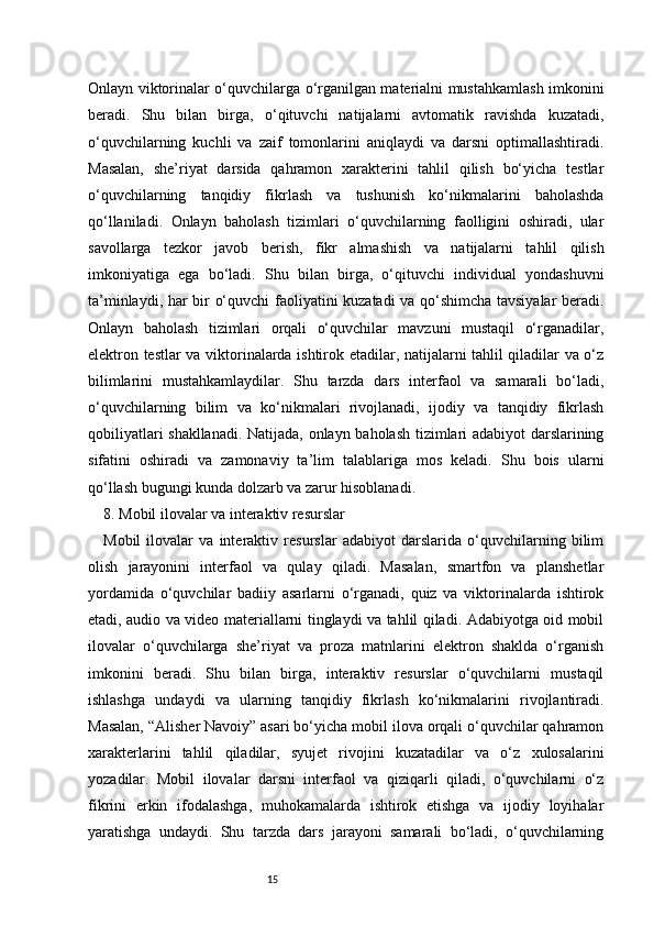 15Onlayn viktorinalar o‘quvchilarga o‘rganilgan materialni mustahkamlash imkonini
beradi.   Shu   bilan   birga,   o‘qituvchi   natijalarni   avtomatik   ravishda   kuzatadi,
o‘quvchilarning   kuchli   va   zaif   tomonlarini   aniqlaydi   va   darsni   optimallashtiradi.
Masalan,   she’riyat   darsida   qahramon   xarakterini   tahlil   qilish   bo‘yicha   testlar
o‘quvchilarning   tanqidiy   fikrlash   va   tushunish   ko‘nikmalarini   baholashda
qo‘llaniladi.   Onlayn   baholash   tizimlari   o‘quvchilarning   faolligini   oshiradi,   ular
savollarga   tezkor   javob   berish,   fikr   almashish   va   natijalarni   tahlil   qilish
imkoniyatiga   ega   bo‘ladi.   Shu   bilan   birga,   o‘qituvchi   individual   yondashuvni
ta’minlaydi, har bir o‘quvchi faoliyatini kuzatadi va qo‘shimcha tavsiyalar  beradi.
Onlayn   baholash   tizimlari   orqali   o‘quvchilar   mavzuni   mustaqil   o‘rganadilar,
elektron testlar va viktorinalarda ishtirok etadilar, natijalarni tahlil qiladilar va o‘z
bilimlarini   mustahkamlaydilar.   Shu   tarzda   dars   interfaol   va   samarali   bo‘ladi,
o‘quvchilarning   bilim   va   ko‘nikmalari   rivojlanadi,   ijodiy   va   tanqidiy   fikrlash
qobiliyatlari shakllanadi. Natijada, onlayn baholash tizimlari adabiyot darslarining
sifatini   oshiradi   va   zamonaviy   ta’lim   talablariga   mos   keladi.   Shu   bois   ularni
qo‘llash bugungi kunda dolzarb va zarur hisoblanadi.
8. Mobil ilovalar va interaktiv resurslar
Mobil   ilovalar   va   interaktiv   resurslar   adabiyot   darslarida   o‘quvchilarning   bilim
olish   jarayonini   interfaol   va   qulay   qiladi.   Masalan,   smartfon   va   planshetlar
yordamida   o‘quvchilar   badiiy   asarlarni   o‘rganadi,   quiz   va   viktorinalarda   ishtirok
etadi, audio va video materiallarni tinglaydi va tahlil qiladi. Adabiyotga oid mobil
ilovalar   o‘quvchilarga   she’riyat   va   proza   matnlarini   elektron   shaklda   o‘rganish
imkonini   beradi.   Shu   bilan   birga,   interaktiv   resurslar   o‘quvchilarni   mustaqil
ishlashga   undaydi   va   ularning   tanqidiy   fikrlash   ko‘nikmalarini   rivojlantiradi.
Masalan, “Alisher Navoiy” asari bo‘yicha mobil ilova orqali o‘quvchilar qahramon
xarakterlarini   tahlil   qiladilar,   syujet   rivojini   kuzatadilar   va   o‘z   xulosalarini
yozadilar.   Mobil   ilovalar   darsni   interfaol   va   qiziqarli   qiladi,   o‘quvchilarni   o‘z
fikrini   erkin   ifodalashga,   muhokamalarda   ishtirok   etishga   va   ijodiy   loyihalar
yaratishga   undaydi.   Shu   tarzda   dars   jarayoni   samarali   bo‘ladi,   o‘quvchilarning 