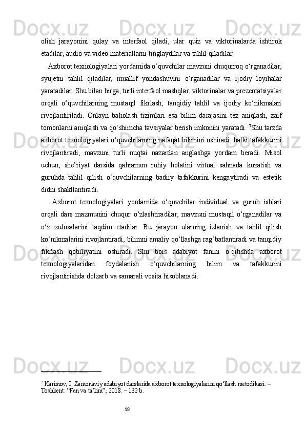 18olish   jarayonini   qulay   va   interfaol   qiladi,   ular   quiz   va   viktorinalarda   ishtirok
etadilar, audio va video materiallarni tinglaydilar va tahlil qiladilar.
Axborot texnologiyalari yordamida o‘quvchilar mavzuni chuqurroq o‘rganadilar,
syujetni   tahlil   qiladilar,   muallif   yondashuvini   o‘rganadilar   va   ijodiy   loyihalar
yaratadilar. Shu bilan birga, turli interfaol mashqlar, viktorinalar va prezentatsiyalar
orqali   o‘quvchilarning   mustaqil   fikrlash,   tanqidiy   tahlil   va   ijodiy   ko‘nikmalari
rivojlantiriladi.   Onlayn   baholash   tizimlari   esa   bilim   darajasini   tez   aniqlash,   zaif
tomonlarni aniqlash va qo‘shimcha tavsiyalar berish imkonini yaratadi.  7
Shu tarzda
axborot texnologiyalari o‘quvchilarning nafaqat bilimini oshiradi, balki tafakkurini
rivojlantiradi,   mavzuni   turli   nuqtai   nazardan   anglashga   yordam   beradi.   Misol
uchun,   she’riyat   darsida   qahramon   ruhiy   holatini   virtual   sahnada   kuzatish   va
guruhda   tahlil   qilish   o‘quvchilarning   badiiy   tafakkurini   kengaytiradi   va   estetik
didni shakllantiradi.
  Axborot   texnologiyalari   yordamida   o‘quvchilar   individual   va   guruh   ishlari
orqali   dars   mazmunini   chuqur   o‘zlashtiradilar,   mavzuni   mustaqil   o‘rganadilar   va
o‘z   xulosalarini   taqdim   etadilar.   Bu   jarayon   ularning   izlanish   va   tahlil   qilish
ko‘nikmalarini rivojlantiradi, bilimni amaliy qo‘llashga rag‘batlantiradi va tanqidiy
fikrlash   qobiliyatini   oshiradi.   Shu   bois   adabiyot   fanini   o‘qitishda   axborot
texnologiyalaridan   foydalanish   o‘quvchilarning   bilim   va   tafakkurini
rivojlantirishda dolzarb va samarali vosita hisoblanadi.
7
 Karimov, I. Zamonaviy adabiyot darslarida axborot texnologiyalarini qo‘llash metodikasi. – 
Toshkent: “Fan va ta’lim”, 2018. – 132 b. 