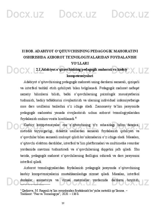 19II BOB. ADABIYOT O‘QITUVCHISINING PEDAGOGIK MAHORATINI
OSHIRISHDA AXBOROT TEXNOLOGIYALARIDAN FOYDALANISH
YO‘LLARI
2.1.Adabiyot o‘qituvchisining pedagogik mahorati va kasbiy
kompetensiyalari
Adabiyot o‘qituvchisining pedagogik mahorati uning darslarni samarali, qiziqarli
va   interfaol   tashkil   etish   qobiliyati   bilan   belgilanadi.   Pedagogik   mahorat   nafaqat
nazariy   bilimlarni   bilish,   balki   o‘quvchilarning   psixologik   xususiyatlarini
tushunish,   badiiy   tafakkurini   rivojlantirish   va   ularning   individual   imkoniyatlariga
mos   dars   usullarini   tanlashni   o‘z   ichiga   oladi.   Zamonaviy   ta’lim   jarayonida
pedagogik   mahoratni   yanada   rivojlantirish   uchun   axborot   texnologiyalaridan
foydalanish muhim vosita hisoblanadi. 8
Kasbiy   kompetensiyalar   esa   o‘qituvchining   o‘z   sohasidagi   bilim   darajasi,
metodik   tayyorgarligi,   didaktik   usullardan   samarali   foydalanish   qobiliyati   va
o‘quvchilar bilan samarali muloqot qilish ko‘nikmalarini o‘z ichiga oladi. Masalan,
o‘qituvchi elektron darsliklar, interfaol ta’lim platformalari va multimedia resurslar
yordamida   mavzuni   tushuntiradi   va   o‘quvchilarning   diqqatini   jalb   qiladi.   Shu
tarzda,   pedagogik   mahorat   o‘quvchilarning   faolligini   oshiradi   va   dars   jarayonini
interfaol qiladi.
Axborot   texnologiyalaridan   foydalanish   pedagogik   jarayonda   o‘qituvchining
kasbiy   kompetensiyalarini   mustahkamlashga   xizmat   qiladi.   Masalan,   interfaol
doskalar,   animatsiya   va   vizual   materiallar   yordamida   darslarni   boyitish,
8
 Qodirova, M. Raqamli ta’lim resurslaridan foydalanish bo‘yicha metodik qo‘llanma. – 
Toshkent: “Fan va Texnologiya”, 2020. – 136 b. 