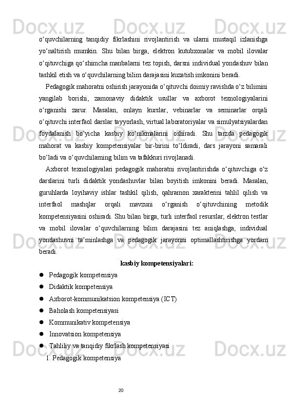 20o‘quvchilarning   tanqidiy   fikrlashini   rivojlantirish   va   ularni   mustaqil   izlanishga
yo‘naltirish   mumkin.   Shu   bilan   birga,   elektron   kutubxonalar   va   mobil   ilovalar
o‘qituvchiga qo‘shimcha manbalarni tez topish, darsni individual yondashuv bilan
tashkil etish va o‘quvchilarning bilim darajasini kuzatish imkonini beradi.
Pedagogik mahoratni oshirish jarayonida o‘qituvchi doimiy ravishda o‘z bilimini
yangilab   borishi,   zamonaviy   didaktik   usullar   va   axborot   texnologiyalarini
o‘rganishi   zarur.   Masalan,   onlayn   kurslar,   vebinarlar   va   seminarlar   orqali
o‘qituvchi interfaol darslar tayyorlash, virtual laboratoriyalar va simulyatsiyalardan
foydalanish   bo‘yicha   kasbiy   ko‘nikmalarini   oshiradi.   Shu   tarzda   pedagogik
mahorat   va   kasbiy   kompetensiyalar   bir-birini   to‘ldiradi,   dars   jarayoni   samarali
bo‘ladi va o‘quvchilarning bilim va tafakkuri rivojlanadi.
Axborot   texnologiyalari   pedagogik   mahoratni   rivojlantirishda   o‘qituvchiga   o‘z
darslarini   turli   didaktik   yondashuvlar   bilan   boyitish   imkonini   beradi.   Masalan,
guruhlarda   loyihaviy   ishlar   tashkil   qilish,   qahramon   xarakterini   tahlil   qilish   va
interfaol   mashqlar   orqali   mavzuni   o‘rganish   o‘qituvchining   metodik
kompetensiyasini oshiradi. Shu bilan birga, turli interfaol resurslar, elektron testlar
va   mobil   ilovalar   o‘quvchilarning   bilim   darajasini   tez   aniqlashga,   individual
yondashuvni   ta’minlashga   va   pedagogik   jarayonni   optimallashtirishga   yordam
beradi.
kasbiy kompetensiyalari:
 Pedagogik kompetensiya
 Didaktik kompetensiya
 Axborot-kommunikatsion kompetensiya (ICT)
 Baholash kompetensiyasi
 Kommunikativ kompetensiya
 Innovatsion kompetensiya
 Tahliliy va tanqidiy fikrlash kompetensiyasi
1. Pedagogik kompetensiya 