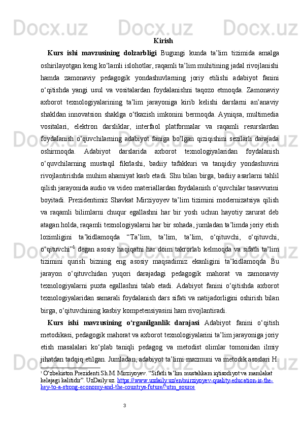 3 Kirish
Kurs   ishi   mavzusining   dolzarbligi   Bugungi   kunda   ta’lim   tizimida   amalga
oshirilayotgan keng ko‘lamli islohotlar, raqamli ta’lim muhitining jadal rivojlanishi
hamda   zamonaviy   pedagogik   yondashuvlarning   joriy   etilishi   adabiyot   fanini
o‘qitishda   yangi   usul   va   vositalardan   foydalanishni   taqozo   etmoqda.   Zamonaviy
axborot   texnologiyalarining   ta’lim   jarayoniga   kirib   kelishi   darslarni   an’anaviy
shakldan   innovatsion   shaklga   o‘tkazish   imkonini   bermoqda.   Ayniqsa,   multimedia
vositalari,   elektron   darsliklar,   interfaol   platformalar   va   raqamli   resurslardan
foydalanish   o‘quvchilarning   adabiyot   faniga   bo‘lgan   qiziqishini   sezilarli   darajada
oshirmoqda.   Adabiyot   darslarida   axborot   texnologiyalaridan   foydalanish
o‘quvchilarning   mustaqil   fikrlashi,   badiiy   tafakkuri   va   tanqidiy   yondashuvini
rivojlantirishda muhim ahamiyat kasb etadi. Shu bilan birga, badiiy asarlarni tahlil
qilish jarayonida audio va video materiallardan foydalanish o‘quvchilar tasavvurini
boyitadi.   Prezidentimiz   Shavkat   Mirziyoyev   ta’lim   tizimini   modernizatsiya   qilish
va   raqamli   bilimlarni   chuqur   egallashni   har   bir   yosh   uchun   hayotiy   zarurat   deb
atagan holda, raqamli texnologiyalarni har bir sohada, jumladan ta’limda joriy etish
lozimligini   ta’kidlamoqda   “Ta’lim,   ta’lim,   ta’lim,   o‘qituvchi,   o‘qituvchi,
o‘qituvchi” 1
  degan   asosiy   haqiqatni   har   doim   takrorlab   kelmoqda  va   sifatli   ta’lim
tizimini   qurish   bizning   eng   asosiy   maqsadimiz   ekanligini   ta’kidlamoqda   Bu
jarayon   o‘qituvchidan   yuqori   darajadagi   pedagogik   mahorat   va   zamonaviy
texnologiyalarni   puxta   egallashni   talab   etadi.   Adabiyot   fanini   o‘qitishda   axborot
texnologiyalaridan samarali foydalanish dars sifati va natijadorligini oshirish bilan
birga, o‘qituvchining kasbiy kompetensiyasini ham rivojlantiradi. 
Kurs   ishi   mavzusining   o‘rganilganlik   darajasi   Adabiyot   fanini   o‘qitish
metodikasi, pedagogik mahorat va axborot texnologiyalarini ta’lim jarayoniga joriy
etish   masalalari   ko‘plab   taniqli   pedagog   va   metodist   olimlar   tomonidan   ilmiy
jihatdan tadqiq etilgan. Jumladan, adabiyot ta’limi mazmuni va metodik asoslari H.
1
  O‘zbekiston Prezidenti Sh.M. Mirziyoyev.  “Sifatli ta’lim mustahkam iqtisodiyot va mamlakat 
kelajagi kalitidir”. UzDaily.uz.   https://www.uzdaily.uz/en/mirziyoyev-quality-education-is-the-
key-to-a-strong-economy-and-the-countrys-future/?utm_source 