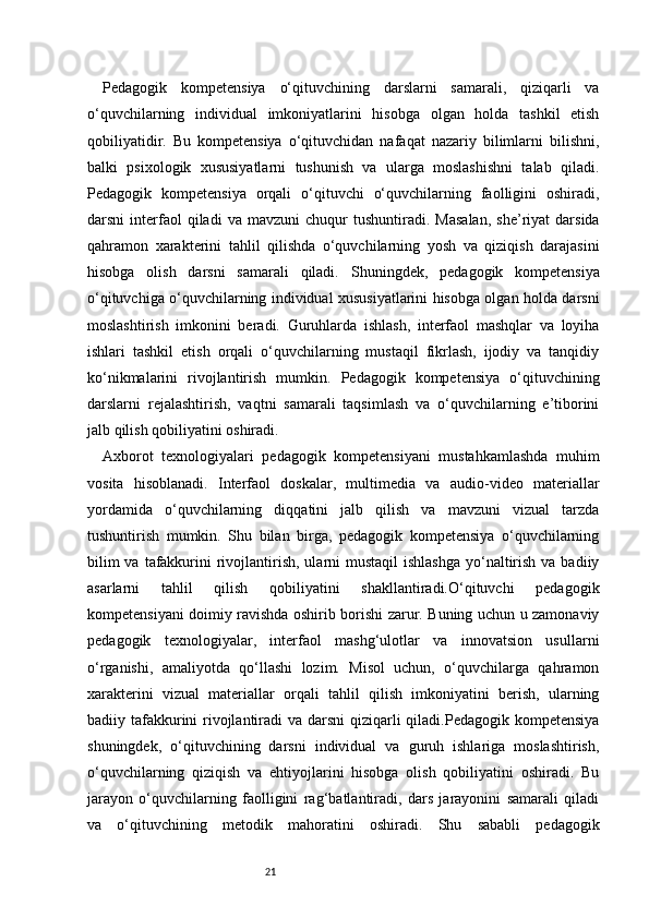 21Pedagogik   kompetensiya   o‘qituvchining   darslarni   samarali,   qiziqarli   va
o‘quvchilarning   individual   imkoniyatlarini   hisobga   olgan   holda   tashkil   etish
qobiliyatidir.   Bu   kompetensiya   o‘qituvchidan   nafaqat   nazariy   bilimlarni   bilishni,
balki   psixologik   xususiyatlarni   tushunish   va   ularga   moslashishni   talab   qiladi.
Pedagogik   kompetensiya   orqali   o‘qituvchi   o‘quvchilarning   faolligini   oshiradi,
darsni   interfaol   qiladi   va  mavzuni   chuqur   tushuntiradi.   Masalan,   she’riyat   darsida
qahramon   xarakterini   tahlil   qilishda   o‘quvchilarning   yosh   va   qiziqish   darajasini
hisobga   olish   darsni   samarali   qiladi.   Shuningdek,   pedagogik   kompetensiya
o‘qituvchiga o‘quvchilarning individual xususiyatlarini hisobga olgan holda darsni
moslashtirish   imkonini   beradi.   Guruhlarda   ishlash,   interfaol   mashqlar   va   loyiha
ishlari   tashkil   etish   orqali   o‘quvchilarning   mustaqil   fikrlash,   ijodiy   va   tanqidiy
ko‘nikmalarini   rivojlantirish   mumkin.   Pedagogik   kompetensiya   o‘qituvchining
darslarni   rejalashtirish,   vaqtni   samarali   taqsimlash   va   o‘quvchilarning   e’tiborini
jalb qilish qobiliyatini oshiradi.
Axborot   texnologiyalari   pedagogik   kompetensiyani   mustahkamlashda   muhim
vosita   hisoblanadi.   Interfaol   doskalar,   multimedia   va   audio-video   materiallar
yordamida   o‘quvchilarning   diqqatini   jalb   qilish   va   mavzuni   vizual   tarzda
tushuntirish   mumkin.   Shu   bilan   birga,   pedagogik   kompetensiya   o‘quvchilarning
bilim  va  tafakkurini  rivojlantirish, ularni  mustaqil  ishlashga  yo‘naltirish  va badiiy
asarlarni   tahlil   qilish   qobiliyatini   shakllantiradi.O‘qituvchi   pedagogik
kompetensiyani doimiy ravishda oshirib borishi zarur. Buning uchun u zamonaviy
pedagogik   texnologiyalar,   interfaol   mashg‘ulotlar   va   innovatsion   usullarni
o‘rganishi,   amaliyotda   qo‘llashi   lozim.   Misol   uchun,   o‘quvchilarga   qahramon
xarakterini   vizual   materiallar   orqali   tahlil   qilish   imkoniyatini   berish,   ularning
badiiy tafakkurini rivojlantiradi  va darsni  qiziqarli  qiladi.Pedagogik kompetensiya
shuningdek,   o‘qituvchining   darsni   individual   va   guruh   ishlariga   moslashtirish,
o‘quvchilarning   qiziqish   va   ehtiyojlarini   hisobga   olish   qobiliyatini   oshiradi.   Bu
jarayon   o‘quvchilarning   faolligini   rag‘batlantiradi,   dars   jarayonini   samarali   qiladi
va   o‘qituvchining   metodik   mahoratini   oshiradi.   Shu   sababli   pedagogik 