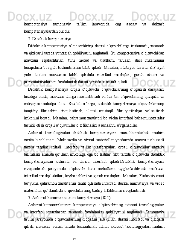 22kompetensiya   zamonaviy   ta’lim   jarayonida   eng   asosiy   va   dolzarb
kompetensiyalardan biridir.
2. Didaktik kompetensiya
Didaktik kompetensiya o‘qituvchining darsni o‘quvchilarga tushunarli, samarali
va qiziqarli tarzda yetkazish qobiliyatini anglatadi. Bu kompetensiya o‘qituvchidan
mavzuni   rejalashtirish,   turli   metod   va   usullarni   tanlash,   dars   mazmunini
bosqichma-bosqich tushuntirishni  talab qiladi. Masalan, adabiyot darsida she’riyat
yoki   doston   mavzusini   tahlil   qilishda   interfaol   mashqlar,   guruh   ishlari   va
prezentatsiyalardan foydalanish darsni yanada samarali qiladi.
Didaktik   kompetensiya   orqali   o‘qituvchi   o‘quvchilarning   o‘rganish   darajasini
hisobga   oladi,   mavzuni   ularga   moslashtiradi   va   har   bir   o‘quvchining   qiziqishi   va
ehtiyojini   inobatga   oladi.   Shu   bilan   birga,   didaktik   kompetensiya   o‘quvchilarning
tanqidiy   fikrlashini   rivojlantirish,   ularni   mustaqil   fikr   yuritishga   yo‘naltirish
imkonini beradi. Masalan, qahramon xarakteri bo‘yicha interfaol bahs-munozaralar
tashkil etish orqali o‘quvchilar o‘z fikrlarini asoslashni o‘rganadilar.
Axborot   texnologiyalari   didaktik   kompetensiyani   mustahkamlashda   muhim
vosita   hisoblanadi.   Multimedia   va   vizual   materiallar   yordamida   mavzu   tushunarli
tarzda   taqdim   etiladi,   interfaol   ta’lim   platformalari   orqali   o‘quvchilar   nazariy
bilimlarni amalda qo‘llash imkoniga ega bo‘ladilar. Shu tarzda o‘qituvchi didaktik
kompetensiyasini   oshiradi   va   darsni   interfaol   qiladi.Didaktik   kompetensiyani
rivojlantirish   jarayonida   o‘qituvchi   turli   metodlarni   uyg‘unlashtiradi:   ma’ruza,
interfaol mashg‘ulotlar, loyiha ishlari va guruh mashqlari. Masalan, Firdavsiy asari
bo‘yicha qahramon xarakterini tahlil qilishda interfaol doska, animatsiya va video
materiallar qo‘llanilishi o‘quvchilarning badiiy tafakkurini rivojlantiradi.
3. Axborot-kommunikatsion kompetensiya (ICT)
Axborot-kommunikatsion   kompetensiya   o‘qituvchining   axborot   texnologiyalari
va   interfaol   resurslardan   samarali   foydalanish   qobiliyatini   anglatadi.   Zamonaviy
ta’lim jarayonida o‘quvchilarning diqqatini jalb qilish, darsni interfaol va qiziqarli
qilish,   mavzuni   vizual   tarzda   tushuntirish   uchun   axborot   texnologiyalari   muhim 