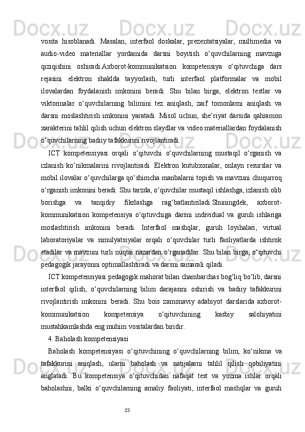 23vosita   hisoblanadi.   Masalan,   interfaol   doskalar,   prezentatsiyalar,   multimedia   va
audio-video   materiallar   yordamida   darsni   boyitish   o‘quvchilarning   mavzuga
qiziqishini   oshiradi.Axborot-kommunikatsion   kompetensiya   o‘qituvchiga   dars
rejasini   elektron   shaklda   tayyorlash,   turli   interfaol   platformalar   va   mobil
ilovalardan   foydalanish   imkonini   beradi.   Shu   bilan   birga,   elektron   testlar   va
viktorinalar   o‘quvchilarning   bilimini   tez   aniqlash,   zaif   tomonlarni   aniqlash   va
darsni   moslashtirish   imkonini   yaratadi.   Misol   uchun,   she’riyat   darsida   qahramon
xarakterini tahlil qilish uchun elektron slaydlar va video materiallardan foydalanish
o‘quvchilarning badiiy tafakkurini rivojlantiradi.
ICT   kompetensiyasi   orqali   o‘qituvchi   o‘quvchilarning   mustaqil   o‘rganish   va
izlanish   ko‘nikmalarini   rivojlantiradi.   Elektron   kutubxonalar,   onlayn   resurslar   va
mobil ilovalar o‘quvchilarga qo‘shimcha manbalarni topish va mavzuni chuqurroq
o‘rganish imkonini beradi. Shu tarzda, o‘quvchilar mustaqil ishlashga, izlanish olib
borishga   va   tanqidiy   fikrlashga   rag‘batlantiriladi.Shuningdek,   axborot-
kommunikatsion   kompetensiya   o‘qituvchiga   darsni   individual   va   guruh   ishlariga
moslashtirish   imkonini   beradi.   Interfaol   mashqlar,   guruh   loyihalari,   virtual
laboratoriyalar   va   simulyatsiyalar   orqali   o‘quvchilar   turli   faoliyatlarda   ishtirok
etadilar va mavzuni turli nuqtai nazardan o‘rganadilar. Shu bilan birga, o‘qituvchi
pedagogik jarayonni optimallashtiradi va darsni samarali qiladi.
ICT kompetensiyasi pedagogik mahorat bilan chambarchas bog‘liq bo‘lib, darsni
interfaol   qilish,   o‘quvchilarning   bilim   darajasini   oshirish   va   badiiy   tafakkurini
rivojlantirish   imkonini   beradi.   Shu   bois   zamonaviy   adabiyot   darslarida   axborot-
kommunikatsion   kompetensiya   o‘qituvchining   kasbiy   salohiyatini
mustahkamlashda eng muhim vositalardan biridir.
4. Baholash kompetensiyasi
Baholash   kompetensiyasi   o‘qituvchining   o‘quvchilarning   bilim,   ko‘nikma   va
tafakkurini   aniqlash,   ularni   baholash   va   natijalarni   tahlil   qilish   qobiliyatini
anglatadi.   Bu   kompetensiya   o‘qituvchidan   nafaqat   test   va   yozma   ishlar   orqali
baholashni,   balki   o‘quvchilarning   amaliy   faoliyati,   interfaol   mashqlar   va   guruh 