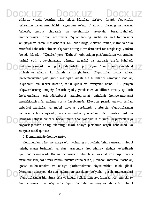 24ishlarini   kuzatib   borishni   talab   qiladi.   Masalan,   she’riyat   darsida   o‘quvchilar
qahramon   xarakterini   tahlil   qilganidan   so‘ng,   o‘qituvchi   ularning   natijalarini
baholab,   xulosa   chiqaradi   va   qo‘shimcha   tavsiyalar   beradi.Baholash
kompetensiyasi   orqali   o‘qituvchi   o‘quvchilarning   kuchli   va   zaif   tomonlarini
aniqlaydi va darsni moslashtiradi. Shu bilan birga, elektron testlar, viktorinalar va
interfaol baholash tizimlari o‘quvchilarning bilim darajasini tez aniqlashga yordam
beradi. Masalan,  “Quizlet” yoki  “Kahoot” kabi  onlayn platformalarda viktorinalar
tashkil   etish   o‘quvchilarning   bilimini   interfaol   va   qiziqarli   tarzda   baholash
imkonini   yaratadi.Shuningdek,   baholash   kompetensiyasi   o‘quvchilarning   mustaqil
ishlash   va   izlanish   ko‘nikmalarini   rivojlantiradi.   O‘quvchilar   loyiha   ishlari,
prezentatsiyalar   yoki   guruh   mashqlari   orqali   o‘z   bilimlarini   namoyish   etadilar,
o‘qituvchi   esa   ularni   kuzatib,   tahlil   qiladi   va   tavsiyalar   beradi.   Bu   jarayon
o‘quvchilarning   tanqidiy   fikrlash,   ijodiy   yondashuv   va   bilimni   amaliy   qo‘llash
ko‘nikmalarini   oshiradi.Axborot   texnologiyalari   baholash   kompetensiyasini
mustahkamlashda   muhim   vosita   hisoblanadi.   Elektron   jurnal,   onlayn   testlar,
interfaol   mashqlar   va   mobil   ilovalar   yordamida   o‘qituvchi   o‘quvchilarning
natijalarini   tez   aniqlaydi,   darsni   individual   yondashuv   bilan   moslashtiradi   va
samarali natijaga erishadi. Misol uchun, adabiyot darsida o‘quvchilar prezentatsiya
tayyorlaganidan   so‘ng,   ularning   ishlari   onlayn   platforma   orqali   baholanadi   va
natijalar tahlil qilinadi.
5. Kommunikativ kompetensiya
Kommunikativ kompetensiya o‘qituvchining o‘quvchilar bilan samarali muloqot
qilish,   ularni   tushunish   va   dars   jarayonida   faol   ishtirok   etishga   yo‘naltirish
qobiliyatini   anglatadi.   Bu   kompetensiya   o‘qituvchidan   nafaqat   so‘z   orqali   darsni
tushuntirishni, balki turli kommunikativ vositalardan, jumladan, interfaol mashqlar,
guruh   muhokamalari   va   onlayn   platformalardan   foydalanishni   talab   qiladi.
Masalan,   adabiyot   darsida   qahramon   xarakteri   bo‘yicha   guruh   munozaralari
o‘quvchilarning fikr almashishi va tanqidiy fikrlashini rivojlantiradi.Kommunikativ
kompetensiya   orqali   o‘qituvchi   o‘quvchilar   bilan   samimiy   va   ishonchli   muloqot 