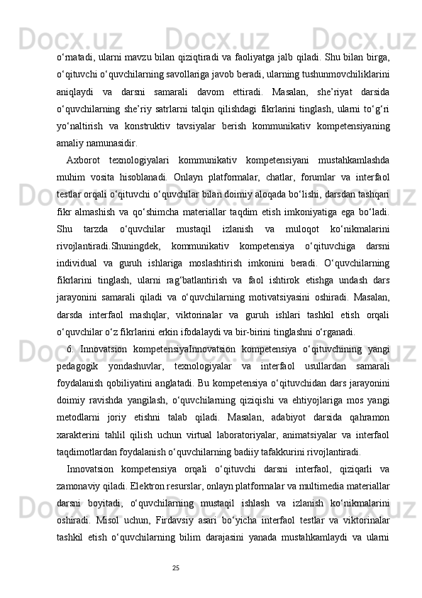 25o‘rnatadi, ularni mavzu bilan qiziqtiradi  va faoliyatga jalb qiladi. Shu bilan birga,
o‘qituvchi o‘quvchilarning savollariga javob beradi, ularning tushunmovchiliklarini
aniqlaydi   va   darsni   samarali   davom   ettiradi.   Masalan,   she’riyat   darsida
o‘quvchilarning   she’riy   satrlarni   talqin   qilishdagi   fikrlarini   tinglash,   ularni   to‘g‘ri
yo‘naltirish   va   konstruktiv   tavsiyalar   berish   kommunikativ   kompetensiyaning
amaliy namunasidir.
Axborot   texnologiyalari   kommunikativ   kompetensiyani   mustahkamlashda
muhim   vosita   hisoblanadi.   Onlayn   platformalar,   chatlar,   forumlar   va   interfaol
testlar orqali o‘qituvchi o‘quvchilar bilan doimiy aloqada bo‘lishi, darsdan tashqari
fikr   almashish   va   qo‘shimcha   materiallar   taqdim   etish   imkoniyatiga   ega   bo‘ladi.
Shu   tarzda   o‘quvchilar   mustaqil   izlanish   va   muloqot   ko‘nikmalarini
rivojlantiradi.Shuningdek,   kommunikativ   kompetensiya   o‘qituvchiga   darsni
individual   va   guruh   ishlariga   moslashtirish   imkonini   beradi.   O‘quvchilarning
fikrlarini   tinglash,   ularni   rag‘batlantirish   va   faol   ishtirok   etishga   undash   dars
jarayonini   samarali   qiladi   va   o‘quvchilarning   motivatsiyasini   oshiradi.   Masalan,
darsda   interfaol   mashqlar,   viktorinalar   va   guruh   ishlari   tashkil   etish   orqali
o‘quvchilar o‘z fikrlarini erkin ifodalaydi va bir-birini tinglashni o‘rganadi.
6.   Innovatsion   kompetensiyaInnovatsion   kompetensiya   o‘qituvchining   yangi
pedagogik   yondashuvlar,   texnologiyalar   va   interfaol   usullardan   samarali
foydalanish qobiliyatini anglatadi. Bu kompetensiya o‘qituvchidan dars jarayonini
doimiy   ravishda   yangilash,   o‘quvchilarning   qiziqishi   va   ehtiyojlariga   mos   yangi
metodlarni   joriy   etishni   talab   qiladi.   Masalan,   adabiyot   darsida   qahramon
xarakterini   tahlil   qilish   uchun   virtual   laboratoriyalar,   animatsiyalar   va   interfaol
taqdimotlardan foydalanish o‘quvchilarning badiiy tafakkurini rivojlantiradi.
Innovatsion   kompetensiya   orqali   o‘qituvchi   darsni   interfaol,   qiziqarli   va
zamonaviy qiladi. Elektron resurslar, onlayn platformalar va multimedia materiallar
darsni   boyitadi,   o‘quvchilarning   mustaqil   ishlash   va   izlanish   ko‘nikmalarini
oshiradi.   Misol   uchun,   Firdavsiy   asari   bo‘yicha   interfaol   testlar   va   viktorinalar
tashkil   etish   o‘quvchilarning   bilim   darajasini   yanada   mustahkamlaydi   va   ularni 