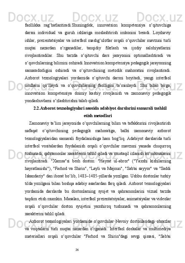 26faollikka   rag‘batlantiradi.Shuningdek,   innovatsion   kompetensiya   o‘qituvchiga
darsni   individual   va   guruh   ishlariga   moslashtirish   imkonini   beradi.   Loyihaviy
ishlar, prezentatsiyalar  va  interfaol   mashg‘ulotlar   orqali   o‘quvchilar   mavzuni  turli
nuqtai   nazardan   o‘rganadilar,   tanqidiy   fikrlash   va   ijodiy   salohiyatlarini
rivojlantiradilar.   Shu   tarzda   o‘qituvchi   dars   jarayonini   optimallashtiradi   va
o‘quvchilarning bilimini oshiradi.Innovatsion kompetensiya pedagogik jarayonning
samaradorligini   oshiradi   va   o‘qituvchining   metodik   mahoratini   rivojlantiradi.
Axborot   texnologiyalari   yordamida   o‘qituvchi   darsni   boyitadi,   yangi   interfaol
usullarni   qo‘llaydi   va   o‘quvchilarning   faolligini   ta’minlaydi.   Shu   bilan   birga,
innovatsion   kompetensiya   doimiy   kasbiy   rivojlanish   va   zamonaviy   pedagogik
yondashuvlarni o‘zlashtirishni talab qiladi.
2.2.Axborot texnologiyalari asosida adabiyot darslarini samarali tashkil
etish metodlari
Zamonaviy ta’lim jarayonida o‘quvchilarning bilim va tafakkurini  rivojlantirish
nafaqat   o‘qituvchining   pedagogik   mahoratiga,   balki   zamonaviy   axborot
texnologiyalaridan   samarali   foydalanishiga   ham   bog‘liq.   Adabiyot   darslarida   turli
interfaol   vositalardan   foydalanish   orqali   o‘quvchilar   mavzuni   yanada   chuqurroq
tushunadi, qahramonlar xarakterini tahlil qiladi va mustaqil izlanish ko‘nikmalarini
rivojlantiradi.   "Xamsa"si   besh   doston:   "Hayrat   ul-abror"   ("Yaxshi   kishilarning
hayratlanishi"), "Farhod va Shirin", "Layli va Majnun", "Sab'ai sayyor" va "Saddi
Iskandariy" dan iborat bo‘lib, 1483–1485-yillarda yozilgan. Ushbu dostonlar turkiy
tilda yozilgani bilan boshqa adabiy asarlardan farq qiladi. Axborot texnologiyalari
yordamida   darslarda   bu   dostonlarning   syujet   va   qahramonlarini   vizual   tarzda
taqdim etish mumkin. Masalan, interfaol prezentatsiyalar, animatsiyalar va videolar
orqali   o‘quvchilar   doston   syujetini   yaxshiroq   tushunadi   va   qahramonlarning
xarakterini tahlil qiladi.
Axborot   texnologiyalari   yordamida   o‘quvchilar   Navoiy   dostonlaridagi   obrazlar
va   voqealarni   turli   nuqtai   nazardan   o‘rganadi.   Interfaol   doskalar   va   multimediya
materiallari   orqali   o‘quvchilar   "Farhod   va   Shirin"dagi   sevgi   qissasi,   "Sab'ai 