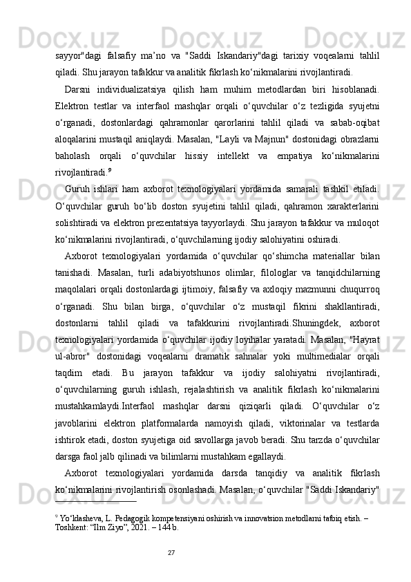 27sayyor"dagi   falsafiy   ma’no   va   "Saddi   Iskandariy"dagi   tarixiy   voqealarni   tahlil
qiladi. Shu jarayon tafakkur va analitik fikrlash ko‘nikmalarini rivojlantiradi.
Darsni   individualizatsiya   qilish   ham   muhim   metodlardan   biri   hisoblanadi.
Elektron   testlar   va   interfaol   mashqlar   orqali   o‘quvchilar   o‘z   tezligida   syujetni
o‘rganadi,   dostonlardagi   qahramonlar   qarorlarini   tahlil   qiladi   va   sabab-oqibat
aloqalarini mustaqil aniqlaydi. Masalan, "Layli va Majnun" dostonidagi obrazlarni
baholash   orqali   o‘quvchilar   hissiy   intellekt   va   empatiya   ko‘nikmalarini
rivojlantiradi. 9
Guruh   ishlari   ham   axborot   texnologiyalari   yordamida   samarali   tashkil   etiladi.
O‘quvchilar   guruh   bo‘lib   doston   syujetini   tahlil   qiladi,   qahramon   xarakterlarini
solishtiradi va elektron prezentatsiya tayyorlaydi. Shu jarayon tafakkur va muloqot
ko‘nikmalarini rivojlantiradi, o‘quvchilarning ijodiy salohiyatini oshiradi.
Axborot   texnologiyalari   yordamida   o‘quvchilar   qo‘shimcha   materiallar   bilan
tanishadi.   Masalan,   turli   adabiyotshunos   olimlar,   filologlar   va   tanqidchilarning
maqolalari  orqali  dostonlardagi   ijtimoiy,  falsafiy  va  axloqiy mazmunni   chuqurroq
o‘rganadi.   Shu   bilan   birga,   o‘quvchilar   o‘z   mustaqil   fikrini   shakllantiradi,
dostonlarni   tahlil   qiladi   va   tafakkurini   rivojlantiradi.Shuningdek,   axborot
texnologiyalari  yordamida  o‘quvchilar   ijodiy  loyihalar   yaratadi.  Masalan,  "Hayrat
ul-abror"   dostonidagi   voqealarni   dramatik   sahnalar   yoki   multimedialar   orqali
taqdim   etadi.   Bu   jarayon   tafakkur   va   ijodiy   salohiyatni   rivojlantiradi,
o‘quvchilarning   guruh   ishlash,   rejalashtirish   va   analitik   fikrlash   ko‘nikmalarini
mustahkamlaydi.Interfaol   mashqlar   darsni   qiziqarli   qiladi.   O‘quvchilar   o‘z
javoblarini   elektron   platformalarda   namoyish   qiladi,   viktorinalar   va   testlarda
ishtirok etadi, doston syujetiga oid savollarga javob beradi. Shu tarzda o‘quvchilar
darsga faol jalb qilinadi va bilimlarni mustahkam egallaydi.
Axborot   texnologiyalari   yordamida   darsda   tanqidiy   va   analitik   fikrlash
ko‘nikmalarini rivojlantirish osonlashadi. Masalan, o‘quvchilar "Saddi Iskandariy"
9
 Yo‘ldasheva, L. Pedagogik kompetensiyani oshirish va innovatsion metodlarni tatbiq etish. – 
Toshkent: “Ilm Ziyo”, 2021. – 144 b. 