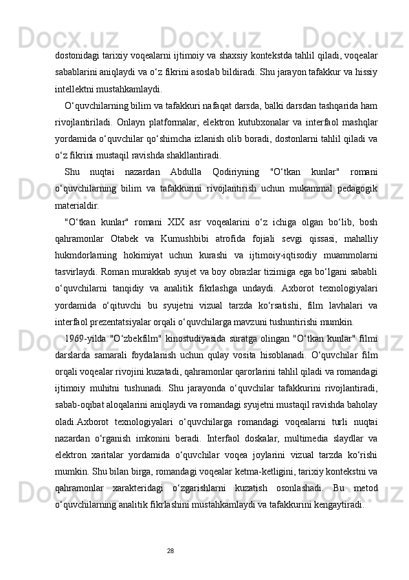 28dostonidagi tarixiy voqealarni ijtimoiy va shaxsiy kontekstda tahlil qiladi, voqealar
sabablarini aniqlaydi va o‘z fikrini asoslab bildiradi. Shu jarayon tafakkur va hissiy
intellektni mustahkamlaydi.
O‘quvchilarning bilim va tafakkuri nafaqat darsda, balki darsdan tashqarida ham
rivojlantiriladi.   Onlayn   platformalar,   elektron   kutubxonalar   va   interfaol   mashqlar
yordamida o‘quvchilar qo‘shimcha izlanish olib boradi, dostonlarni tahlil qiladi va
o‘z fikrini mustaqil ravishda shakllantiradi.
Shu   nuqtai   nazardan   Abdulla   Qodiriyning   "O‘tkan   kunlar"   romani
o‘quvchilarning   bilim   va   tafakkurini   rivojlantirish   uchun   mukammal   pedagogik
materialdir.
"O‘tkan   kunlar"   romani   XIX   asr   voqealarini   o‘z   ichiga   olgan   bo‘lib,   bosh
qahramonlar   Otabek   va   Kumushbibi   atrofida   fojiali   sevgi   qissasi,   mahalliy
hukmdorlarning   hokimiyat   uchun   kurashi   va   ijtimoiy-iqtisodiy   muammolarni
tasvirlaydi. Roman murakkab syujet va boy obrazlar tizimiga ega bo‘lgani sababli
o‘quvchilarni   tanqidiy   va   analitik   fikrlashga   undaydi.   Axborot   texnologiyalari
yordamida   o‘qituvchi   bu   syujetni   vizual   tarzda   ko‘rsatishi,   film   lavhalari   va
interfaol prezentatsiyalar orqali o‘quvchilarga mavzuni tushuntirishi mumkin.
1969-yilda   "O‘zbekfilm"   kinostudiyasida   suratga   olingan   "O‘tkan   kunlar"   filmi
darslarda   samarali   foydalanish   uchun   qulay   vosita   hisoblanadi.   O‘quvchilar   film
orqali voqealar rivojini kuzatadi, qahramonlar qarorlarini tahlil qiladi va romandagi
ijtimoiy   muhitni   tushunadi.   Shu   jarayonda   o‘quvchilar   tafakkurini   rivojlantiradi,
sabab-oqibat aloqalarini aniqlaydi va romandagi syujetni mustaqil ravishda baholay
oladi.Axborot   texnologiyalari   o‘quvchilarga   romandagi   voqealarni   turli   nuqtai
nazardan   o‘rganish   imkonini   beradi.   Interfaol   doskalar,   multimedia   slaydlar   va
elektron   xaritalar   yordamida   o‘quvchilar   voqea   joylarini   vizual   tarzda   ko‘rishi
mumkin. Shu bilan birga, romandagi voqealar ketma-ketligini, tarixiy kontekstni va
qahramonlar   xarakteridagi   o‘zgarishlarni   kuzatish   osonlashadi.   Bu   metod
o‘quvchilarning analitik fikrlashini mustahkamlaydi va tafakkurini kengaytiradi. 