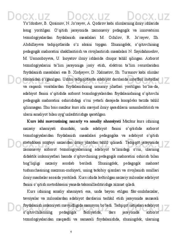 4Yo‘ldoshev, B. Qosimov, N. Jo‘rayev, A. Qodirov kabi olimlarning ilmiy ishlarida
keng   yoritilgan.   O‘qitish   jarayonida   zamonaviy   pedagogik   va   innovatsion
texnologiyalardan   foydalanish   masalalari   M.   Ochilov,   R.   Jo‘rayev,   Sh.
Abdullayeva   tadqiqotlarida   o‘z   aksini   topgan.   Shuningdek,   o‘qituvchining
pedagogik mahoratini shakllantirish va rivojlantirish masalalari N. Sayidahmedov,
M.   Usmonboyeva,   U.   Inoyatov   ilmiy   ishlarida   chuqur   tahlil   qilingan.   Axborot
texnologiyalarini   ta’lim   jarayoniga   joriy   etish,   elektron   ta’lim   resurslaridan
foydalanish   masalalari  esa   B.  Xodjayev,  D. Xalmatov,  Sh. Tursunov  kabi   olimlar
tomonidan o‘rganilgan. Ushbu tadqiqotlarda adabiyot darslarida interfaol metodlar
va   raqamli   vositalardan   foydalanishning   umumiy   jihatlari   yoritilgan   bo‘lsa-da,
adabiyot   fanini   o‘qitishda   axborot   texnologiyalaridan   foydalanishning   o‘qituvchi
pedagogik   mahoratini   oshirishdagi   o‘rni   yetarli   darajada   kompleks   tarzda   tahlil
qilinmagan. Shu bois mazkur kurs ishi mavjud ilmiy qarashlarni umumlashtirish va
ularni amaliyot bilan uyg‘unlashtirishga qaratilgan.
Kurs   ishi   mavzusining   nazariy   va   amaliy   ahamiyati   Mazkur   kurs   ishining
nazariy   ahamiyati   shundaki,   unda   adabiyot   fanini   o‘qitishda   axborot
texnologiyalaridan   foydalanish   masalalari   pedagogika   va   adabiyot   o‘qitish
metodikasi   nuqtayi   nazaridan   ilmiy   jihatdan   tahlil   qilinadi.   Tadqiqot   jarayonida
zamonaviy   axborot   texnologiyalarining   adabiyot   ta’limidagi   o‘rni,   ularning
didaktik   imkoniyatlari   hamda   o‘qituvchining   pedagogik   mahoratini   oshirish   bilan
bog‘liqligi   nazariy   asoslab   beriladi.   Shuningdek,   pedagogik   mahorat
tushunchasining mazmun-mohiyati, uning tarkibiy qismlari va rivojlanish omillari
ilmiy manbalar asosida yoritiladi. Kurs ishida keltirilgan nazariy xulosalar adabiyot
fanini o‘qitish metodikasini yanada takomillashtirishga xizmat qiladi.
Kurs   ishining   amaliy   ahamiyati   esa,   unda   bayon   etilgan   fikr-mulohazalar,
tavsiyalar   va   xulosalardan   adabiyot   darslarini   tashkil   etish   jarayonida   samarali
foydalanish imkoniyati mavjudligida namoyon bo‘ladi. Tadqiqot natijalari adabiyot
o‘qituvchilarining   pedagogik   faoliyatida,   dars   jarayonida   axborot
texnologiyalaridan   maqsadli   va   samarali   foydalanishda,   shuningdek,   ularning 