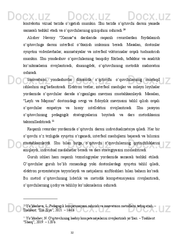 32kontekstni   vizual   tarzda   o‘rgatish   mumkin.   Shu   tarzda   o‘qituvchi   darsni   yanada
samarali tashkil etadi va o‘quvchilarning qiziqishini oshiradi. 10
Alisher   Navoiy   "Xamsa"si   darslarida   raqamli   resurslardan   foydalanish
o‘qituvchiga   darsni   interfaol   o‘tkazish   imkonini   beradi.   Masalan,   dostonlar
syujetini   videolavhalar,   animatsiyalar   va   interfaol   viktorinalar   orqali   tushuntirish
mumkin.   Shu   yondashuv   o‘quvchilarning   tanqidiy   fikrlash,   tafakkur   va   analitik
ko‘nikmalarini   rivojlantiradi,   shuningdek,   o‘qituvchining   metodik   mahoratini
oshiradi.
Innovatsion   yondashuvlar   doirasida   o‘qituvchi   o‘quvchilarning   mustaqil
ishlashini   rag‘batlantiradi.   Elektron   testlar,   interfaol   mashqlar   va   onlayn   loyihalar
yordamida   o‘quvchilar   darsda   o‘rganilgan   mavzuni   mustahkamlaydi.   Masalan,
"Layli   va   Majnun"   dostonidagi   sevgi   va   fidoyilik   mavzusini   tahlil   qilish   orqali
o‘quvchilar   empatiya   va   hissiy   intellektini   rivojlantiradi.   Shu   jarayon
o‘qituvchining   pedagogik   strategiyalarini   boyitadi   va   dars   metodikasini
takomillashtiradi. 11
Raqamli resurslar yordamida o‘qituvchi darsni individualizatsiya qiladi. Har bir
o‘quvchi o‘z tezligida syujetni o‘rganadi, interfaol mashqlarni bajaradi va bilimini
mustahkamlaydi.   Shu   bilan   birga,   o‘qituvchi   o‘quvchilarning   qiyinchiliklarini
aniqlaydi, individual maslahatlar beradi va dars strategiyasini moslashtiradi.
Guruh   ishlari   ham   raqamli   texnologiyalar   yordamida   samarali   tashkil   etiladi.
O‘quvchilar   guruh   bo‘lib   romandagi   yoki   dostonlardagi   syujetni   tahlil   qiladi,
elektron   prezentatsiya   tayyorlaydi   va   natijalarni   sinfdoshlari   bilan   baham   ko‘radi.
Bu   metod   o‘qituvchining   liderlik   va   metodik   kompetensiyasini   rivojlantiradi,
o‘quvchilarning ijodiy va tahliliy ko‘nikmalarini oshiradi.
10
 Yo‘ldasheva, L. Pedagogik kompetensiyani oshirish va innovatsion metodlarni tatbiq etish. – 
Toshkent: “Ilm Ziyo”, 2021. – 144 b.
11
 Yo‘ldoshev, N. O‘qituvchining kasbiy kompetensiyalarini rivojlantirish yo‘llari. – Toshkent: 
“Sharq”, 2019. – 128 b. 