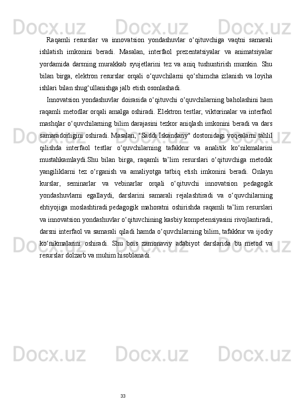 33Raqamli   resurslar   va   innovatsion   yondashuvlar   o‘qituvchiga   vaqtni   samarali
ishlatish   imkonini   beradi.   Masalan,   interfaol   prezentatsiyalar   va   animatsiyalar
yordamida   darsning   murakkab   syujetlarini   tez   va   aniq   tushuntirish   mumkin.   Shu
bilan   birga,   elektron   resurslar   orqali   o‘quvchilarni   qo‘shimcha   izlanish   va   loyiha
ishlari bilan shug‘ullanishga jalb etish osonlashadi.
Innovatsion yondashuvlar doirasida o‘qituvchi o‘quvchilarning baholashini ham
raqamli  metodlar orqali amalga oshiradi. Elektron testlar, viktorinalar  va interfaol
mashqlar o‘quvchilarning bilim darajasini tezkor aniqlash imkonini beradi va dars
samaradorligini oshiradi. Masalan, "Saddi Iskandariy" dostonidagi voqealarni tahlil
qilishda   interfaol   testlar   o‘quvchilarning   tafakkur   va   analitik   ko‘nikmalarini
mustahkamlaydi.Shu   bilan   birga,   raqamli   ta’lim   resurslari   o‘qituvchiga   metodik
yangiliklarni   tez   o‘rganish   va   amaliyotga   tatbiq   etish   imkonini   beradi.   Onlayn
kurslar,   seminarlar   va   vebinarlar   orqali   o‘qituvchi   innovatsion   pedagogik
yondashuvlarni   egallaydi,   darslarini   samarali   rejalashtiradi   va   o‘quvchilarning
ehtiyojiga   moslashtiradi.pedagogik   mahoratni   oshirishda   raqamli   ta’lim   resurslari
va innovatsion yondashuvlar o‘qituvchining kasbiy kompetensiyasini rivojlantiradi,
darsni interfaol va samarali qiladi hamda o‘quvchilarning bilim, tafakkur va ijodiy
ko‘nikmalarini   oshiradi.   Shu   bois   zamonaviy   adabiyot   darslarida   bu   metod   va
resurslar dolzarb va muhim hisoblanadi. 