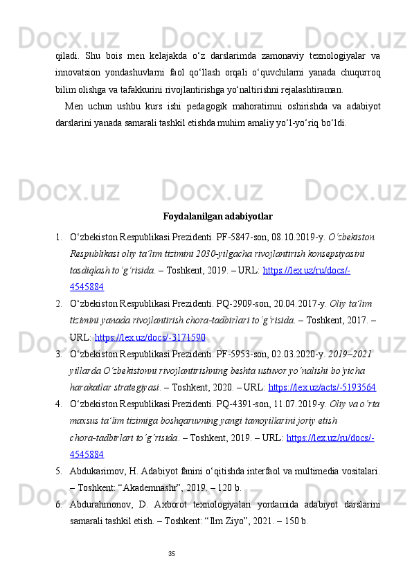 35qiladi.   Shu   bois   men   kelajakda   o‘z   darslarimda   zamonaviy   texnologiyalar   va
innovatsion   yondashuvlarni   faol   qo‘llash   orqali   o‘quvchilarni   yanada   chuqurroq
bilim olishga va tafakkurini rivojlantirishga yo‘naltirishni rejalashtiraman.
Men   uchun   ushbu   kurs   ishi   pedagogik   mahoratimni   oshirishda   va   adabiyot
darslarini yanada samarali tashkil etishda muhim amaliy yo‘l-yo‘riq bo‘ldi.
Foydalanilgan adabiyotlar
1. O‘zbekiston Respublikasi Prezidenti. PF - 5847 - son, 08.10.2019 - y.  O‘zbekiston 
Respublikasi oliy ta’lim tizimini 2030 - yilgacha rivojlantirish konsepsiyasini 
tasdiqlash to‘g‘risida . – Toshkent, 2019. – URL:  https://lex.uz/ru/docs/-
4545884
2. O‘zbekiston Respublikasi Prezidenti. PQ - 2909 - son, 20.04.2017 - y.  Oliy ta’lim 
tizimini yanada rivojlantirish chora - tadbirlari to‘g‘risida . – Toshkent, 2017. – 
URL:  https://lex.uz/docs/-3171590
3. O‘zbekiston Respublikasi Prezidenti. PF - 5953 - son, 02.03.2020 - y.  2019–2021 
yillarda O‘zbekistonni rivojlantirishning beshta ustuvor yo‘nalishi bo‘yicha 
harakatlar strategiyasi . – Toshkent, 2020. – URL:  https://lex.uz/acts/-5193564
4. O‘zbekiston Respublikasi Prezidenti. PQ - 4391 - son, 11.07.2019 - y.  Oliy va o‘rta
maxsus ta’lim tizimiga boshqaruvning yangi tamoyillarini joriy etish 
chora - tadbirlari to‘g‘risida . – Toshkent, 2019. – URL:  https://lex.uz/ru/docs/-
4545884
5. Abdukarimov, H. Adabiyot fanini o‘qitishda interfaol va multimedia vositalari.
– Toshkent: “Akademnashr”, 2019. – 120 b.
6. Abdurahmonov,   D.   Axborot   texnologiyalari   yordamida   adabiyot   darslarini
samarali tashkil etish. – Toshkent: “Ilm Ziyo”, 2021. – 150 b. 