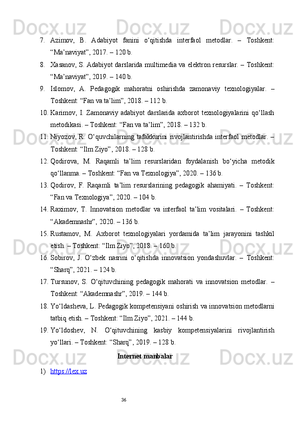 367. Azimov,   B.   Adabiyot   fanini   o‘qitishda   interfaol   metodlar.   –   Toshkent:
“Ma’naviyat”, 2017. – 120 b.
8. Xasanov, S. Adabiyot darslarida multimedia va elektron resurslar. – Toshkent:
“Ma’naviyat”, 2019. – 140 b.
9. Islomov,   A.   Pedagogik   mahoratni   oshirishda   zamonaviy   texnologiyalar.   –
Toshkent: “Fan va ta’lim”, 2018. – 112 b.
10. Karimov,   I.   Zamonaviy   adabiyot   darslarida   axborot   texnologiyalarini   qo‘llash
metodikasi. – Toshkent: “Fan va ta’lim”, 2018. – 132 b.
11. Niyozov,   R.   O‘quvchilarning   tafakkurini   rivojlantirishda   interfaol   metodlar.   –
Toshkent: “Ilm Ziyo”, 2018. – 128 b.
12. Qodirova,   M.   Raqamli   ta’lim   resurslaridan   foydalanish   bo‘yicha   metodik
qo‘llanma. – Toshkent: “Fan va Texnologiya”, 2020. – 136 b.
13. Qodirov,   F.   Raqamli   ta’lim   resurslarining   pedagogik   ahamiyati.   –   Toshkent:
“Fan va Texnologiya”, 2020. – 104 b.
14. Raximov,   T.   Innovatsion   metodlar   va   interfaol   ta’lim   vositalari.   –   Toshkent:
“Akademnashr”, 2020. – 136 b.
15. Rustamov,   M.   Axborot   texnologiyalari   yordamida   ta’lim   jarayonini   tashkil
etish. – Toshkent: “Ilm Ziyo”, 2018. – 160 b.
16. Sobirov,   J.   O‘zbek   nasrini   o‘qitishda   innovatsion   yondashuvlar.   –   Toshkent:
“Sharq”, 2021. – 124 b.
17. Tursunov,   S.   O‘qituvchining   pedagogik   mahorati   va   innovatsion   metodlar.   –
Toshkent: “Akademnashr”, 2019. – 144 b.
18. Yo‘ldasheva, L. Pedagogik kompetensiyani oshirish va innovatsion metodlarni
tatbiq etish. – Toshkent: “Ilm Ziyo”, 2021. – 144 b.
19. Yo‘ldoshev,   N.   O‘qituvchining   kasbiy   kompetensiyalarini   rivojlantirish
yo‘llari. – Toshkent: “Sharq”, 2019. – 128 b.
Internet   manbalar
1) https://lex.uz    