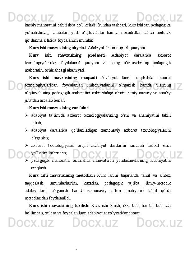 5kasbiy mahoratini oshirishda qo‘l keladi. Bundan tashqari, kurs ishidan pedagogika
yo‘nalishidagi   talabalar,   yosh   o‘qituvchilar   hamda   metodistlar   uchun   metodik
qo‘llanma sifatida foydalanish mumkin.
Kurs ishi mavzusining obyekti    Adabiyot fanini o‘qitish jarayoni.
Kurs   ishi   mavzusining   predmeti   Adabiyot   darslarida   axborot
texnologiyalaridan   foydalanish   jarayoni   va   uning   o‘qituvchining   pedagogik
mahoratini oshirishdagi ahamiyati.
Kurs   ishi   mavzusining   maqsadi   Adabiyot   fanini   o‘qitishda   axborot
texnologiyalaridan   foydalanish   imkoniyatlarini   o‘rganish   hamda   ularning
o‘qituvchining  pedagogik  mahoratini  oshirishdagi   o‘rnini   ilmiy-nazariy  va  amaliy
jihatdan asoslab berish.
Kurs ishi mavzusining vazifalari
 adabiyot   ta’limida   axborot   texnologiyalarining   o‘rni   va   ahamiyatini   tahlil
qilish;
 adabiyot   darslarida   qo‘llaniladigan   zamonaviy   axborot   texnologiyalarini
o‘rganish;
 axborot   texnologiyalari   orqali   adabiyot   darslarini   samarali   tashkil   etish
yo‘llarini ko‘rsatish;
 pedagogik   mahoratni   oshirishda   innovatsion   yondashuvlarning   ahamiyatini
aniqlash.
Kurs   ishi   mavzusining   metodlari   Kurs   ishini   bajarishda   tahlil   va   sintez,
taqqoslash,   umumlashtirish,   kuzatish,   pedagogik   tajriba,   ilmiy-metodik
adabiyotlarni   o‘rganish   hamda   zamonaviy   ta’lim   amaliyotini   tahlil   qilish
metodlaridan foydalanildi.
Kurs   ishi   mavzusining   tuzilishi   Kurs   ishi   kirish,   ikki   bob,   har   bir   bob   uch
bo‘limdan, xulosa va foydalanilgan adabiyotlar ro‘yxatidan iborat. 