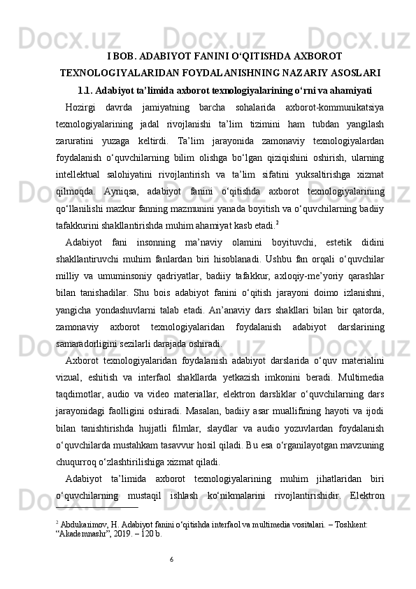6I BOB. ADABIYOT FANINI O‘QITISHDA AXBOROT
TEXNOLOGIYALARIDAN FOYDALANISHNING NAZARIY ASOSLARI
1.1. Adabiyot ta’limida axborot texnologiyalarining o‘rni va ahamiyati
Hozirgi   davrda   jamiyatning   barcha   sohalarida   axborot-kommunikatsiya
texnologiyalarining   jadal   rivojlanishi   ta’lim   tizimini   ham   tubdan   yangilash
zaruratini   yuzaga   keltirdi.   Ta’lim   jarayonida   zamonaviy   texnologiyalardan
foydalanish   o‘quvchilarning   bilim   olishga   bo‘lgan   qiziqishini   oshirish,   ularning
intellektual   salohiyatini   rivojlantirish   va   ta’lim   sifatini   yuksaltirishga   xizmat
qilmoqda.   Ayniqsa,   adabiyot   fanini   o‘qitishda   axborot   texnologiyalarining
qo‘llanilishi mazkur fanning mazmunini yanada boyitish va o‘quvchilarning badiiy
tafakkurini shakllantirishda muhim ahamiyat kasb etadi. 2
Adabiyot   fani   insonning   ma’naviy   olamini   boyituvchi,   estetik   didini
shakllantiruvchi   muhim   fanlardan   biri   hisoblanadi.   Ushbu   fan   orqali   o‘quvchilar
milliy   va   umuminsoniy   qadriyatlar,   badiiy   tafakkur,   axloqiy-me’yoriy   qarashlar
bilan   tanishadilar.   Shu   bois   adabiyot   fanini   o‘qitish   jarayoni   doimo   izlanishni,
yangicha   yondashuvlarni   talab   etadi.   An’anaviy   dars   shakllari   bilan   bir   qatorda,
zamonaviy   axborot   texnologiyalaridan   foydalanish   adabiyot   darslarining
samaradorligini sezilarli darajada oshiradi.
Axborot   texnologiyalaridan   foydalanish   adabiyot   darslarida   o‘quv   materialini
vizual,   eshitish   va   interfaol   shakllarda   yetkazish   imkonini   beradi.   Multimedia
taqdimotlar,   audio   va   video   materiallar,   elektron   darsliklar   o‘quvchilarning   dars
jarayonidagi   faolligini   oshiradi.   Masalan,   badiiy   asar   muallifining   hayoti   va   ijodi
bilan   tanishtirishda   hujjatli   filmlar,   slaydlar   va   audio   yozuvlardan   foydalanish
o‘quvchilarda mustahkam tasavvur hosil qiladi. Bu esa o‘rganilayotgan mavzuning
chuqurroq o‘zlashtirilishiga xizmat qiladi.
Adabiyot   ta’limida   axborot   texnologiyalarining   muhim   jihatlaridan   biri
o‘quvchilarning   mustaqil   ishlash   ko‘nikmalarini   rivojlantirishidir.   Elektron
2
 Abdukarimov, H. Adabiyot fanini o‘qitishda interfaol va multimedia vositalari. – Toshkent: 
“Akademnashr”, 2019. – 120 b. 